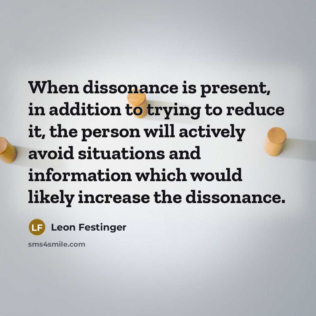 “When dissonance is present, in addition to trying to reduce it, the person will actively avoid situations and information which would likely increase the dissonance.” quote by Leon Festinger