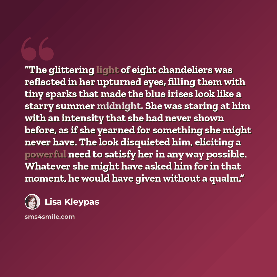 “The glittering light of eight chandeliers was reflected in her upturned eyes, filling them with tiny sparks that made the blue irises look like a starry summer midnight. She was staring at him with an intensity that she had never shown before, as if she yearned for something she might never have…” quote by Lisa Kleypas