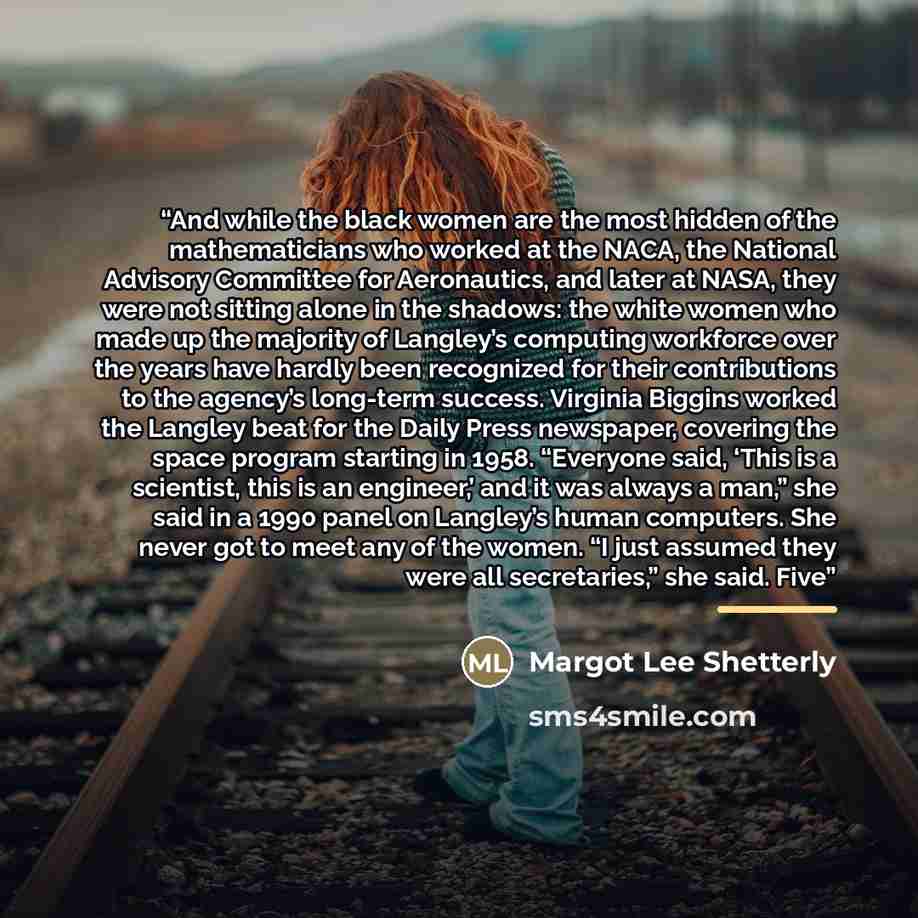 “And while the black women are the most hidden of the mathematicians who worked at the NACA, the National Advisory Committee for Aeronautics, and later at NASA, they were not sitting alone in the shadows: the white women who made up the majority of Langley’s computing workforce over the years have…” quote by Margot Lee Shetterly