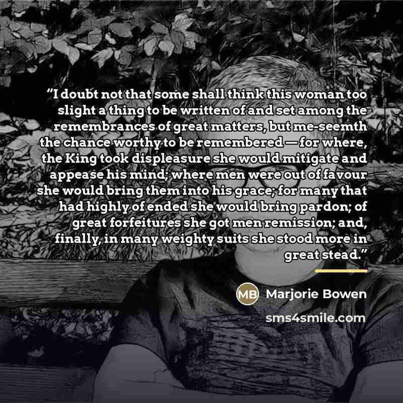 “I doubt not that some shall think this woman too slight a thing to be written of and set among the remembrances of great matters, but me-seemth the chance worthy to be remembered — for where, the King took displeasure she would mitigate and appease his mind; where men were out of favour she would…” quote by Marjorie Bowen