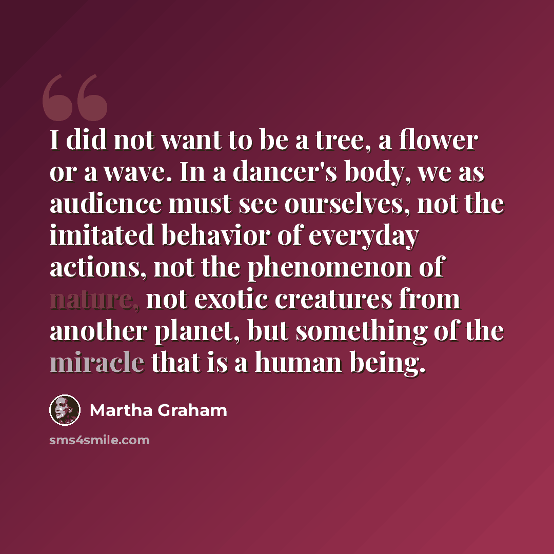 “I did not want to be a tree, a flower or a wave. In a dancer's body, we as audience must see ourselves, not the imitated behavior of everyday actions, not the phenomenon of nature, not exotic creatures from another planet, but something of the miracle that is a human being.” quote by Martha Graham