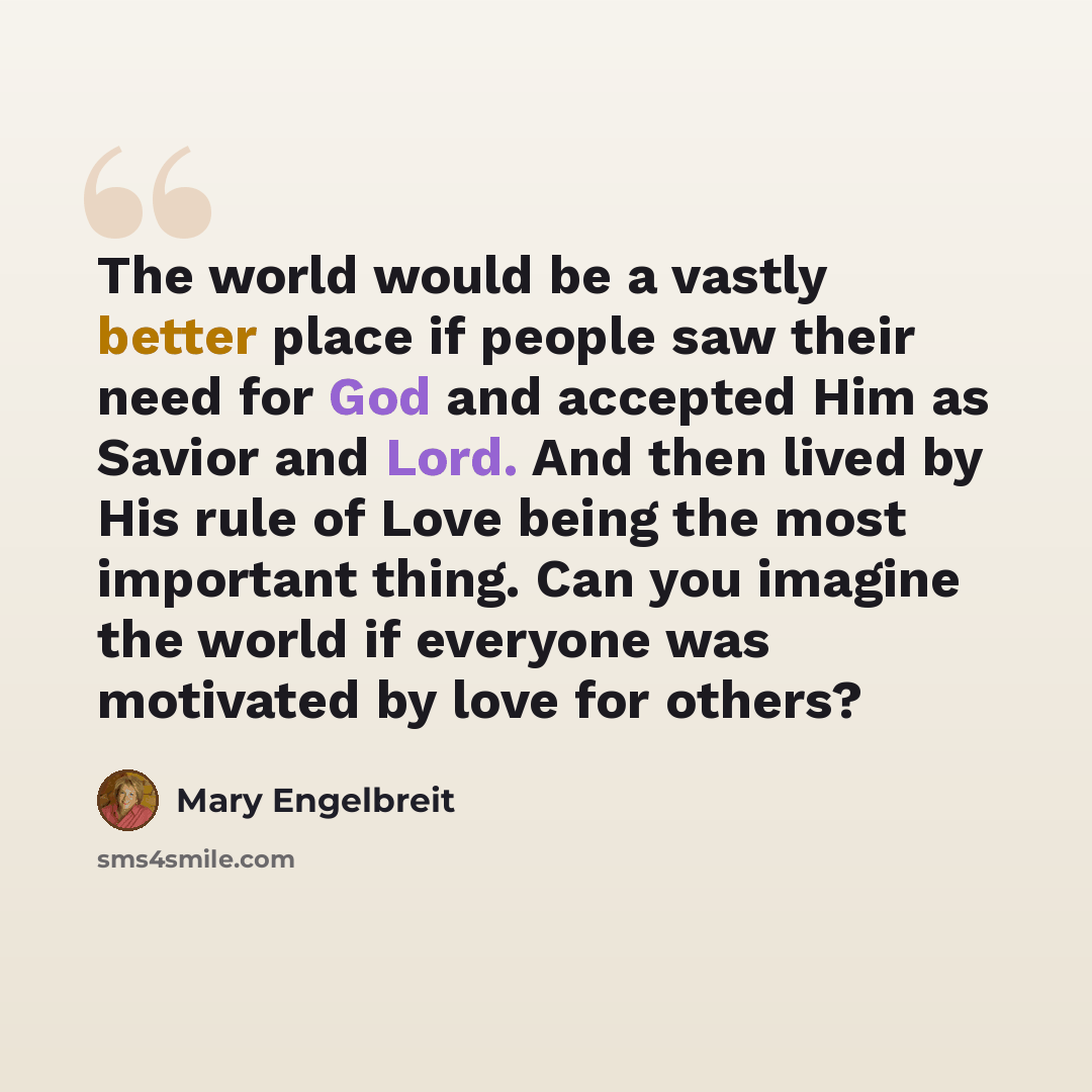 “The world would be a vastly better place if people saw their need for God and accepted Him as Savior and Lord. And then lived by His rule of Love being the most important thing. Can you imagine the world if everyone was motivated by love for others?” quote by Mary Engelbreit