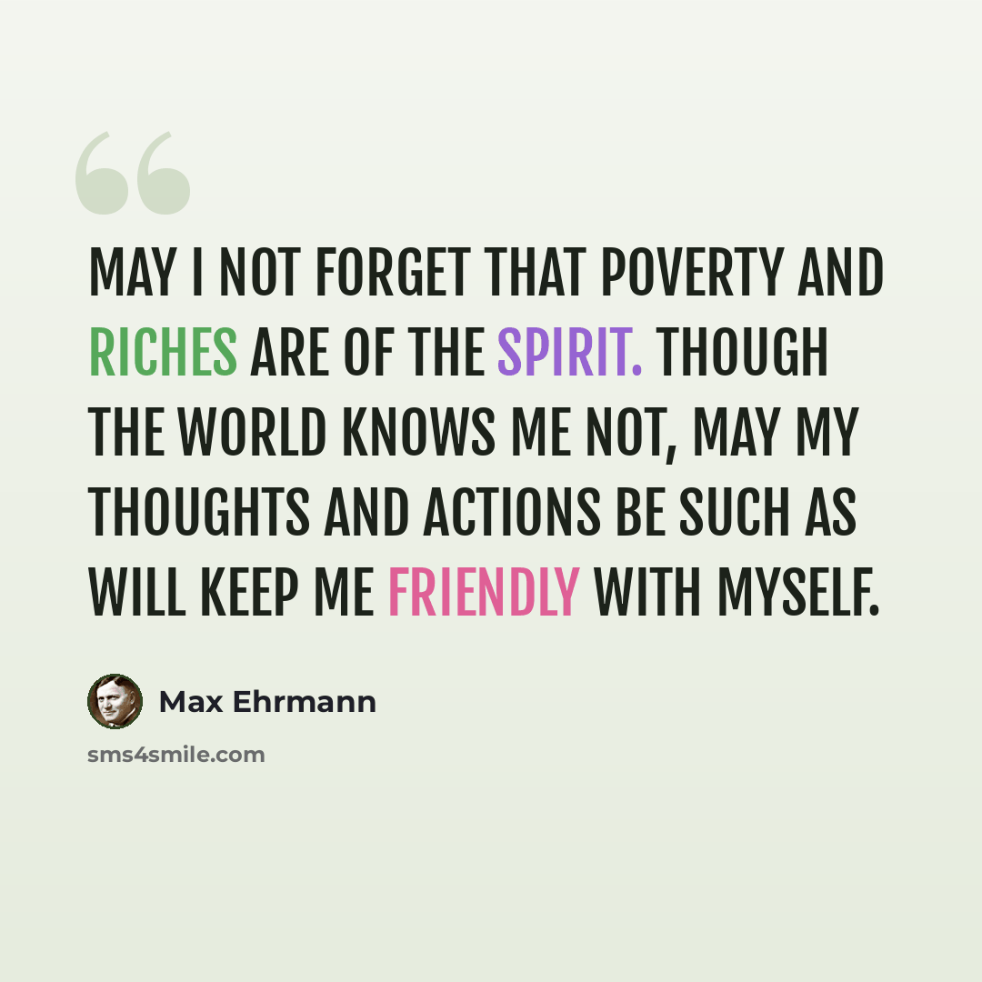 “May I not forget that poverty and riches are of the spirit. Though the world knows me not, may my thoughts and actions be such as will keep me friendly with myself.” quote by Max Ehrmann