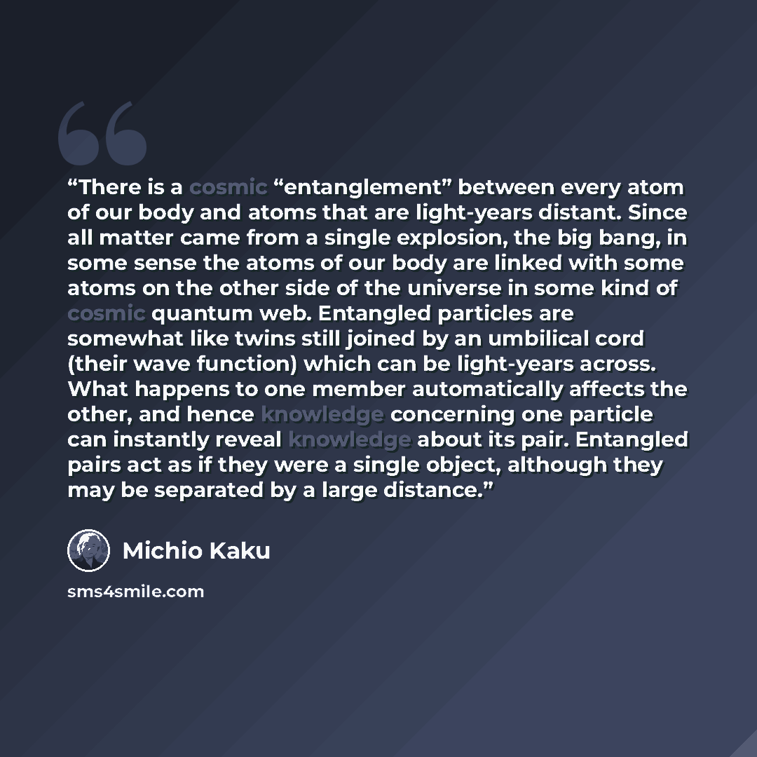 “There is a cosmic “entanglement” between every atom of our body and atoms that are light-years distant. Since all matter came from a single explosion, the big bang, in some sense the atoms of our body are linked with some atoms on the other side of the universe in some kind of cosmic quantum web…” quote by Michio Kaku