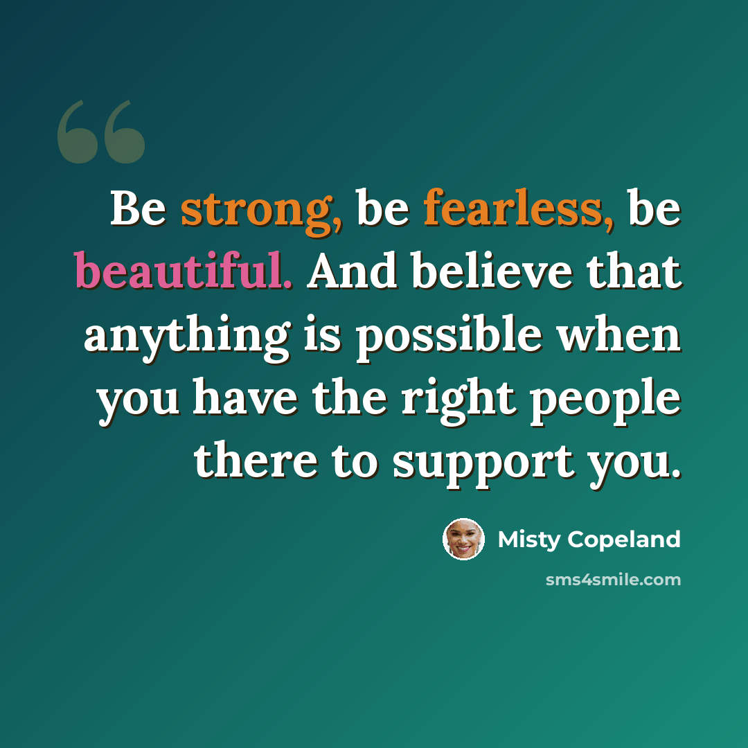 “Be strong, be fearless, be beautiful. And believe that anything is possible when you have the right people there to support you.” quote by Misty Copeland