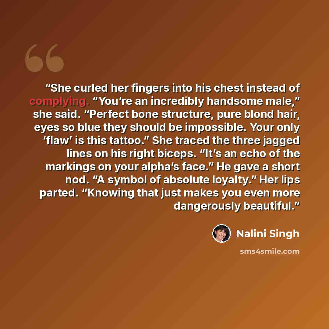 “She curled her fingers into his chest instead of complying. “You’re an incredibly handsome male,” she said. “Perfect bone structure, pure blond hair, eyes so blue they should be impossible. Your only ‘flaw’ is this tattoo.” She traced the three jagged lines on his right biceps. “It’s an echo of…” quote by Nalini Singh