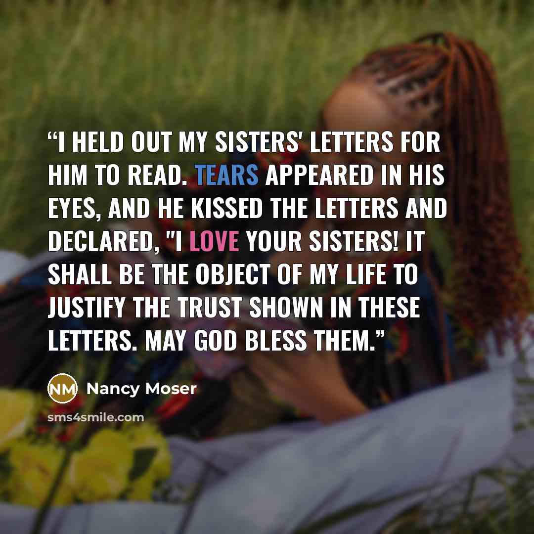 “I held out my sisters' letters for him to read. Tears appeared in his eyes, and he kissed the letters and declared, "I love your sisters! It shall be the object of my life to justify the trust shown in these letters. May God bless them.” quote by Nancy Moser