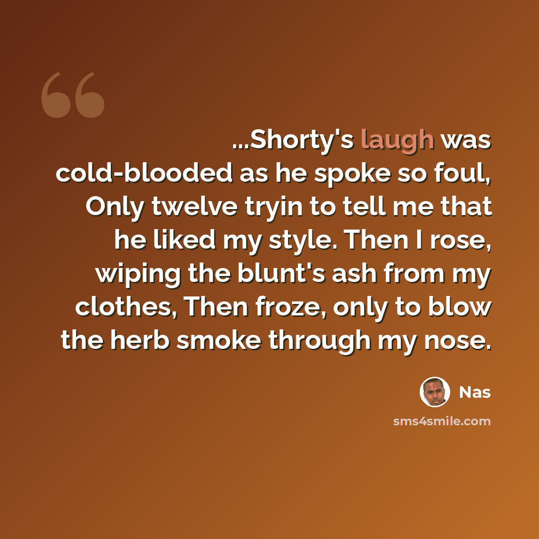 “...Shorty's laugh was cold-blooded as he spoke so foul, Only twelve tryin to tell me that he liked my style. Then I rose, wiping the blunt's ash from my clothes, Then froze, only to blow the herb smoke through my nose.” quote by Nas