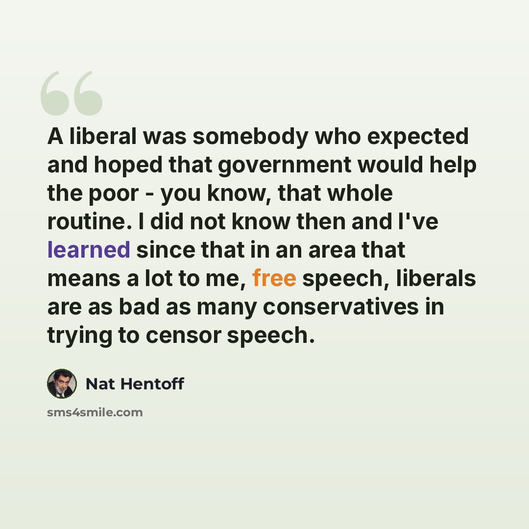“A liberal was somebody who expected and hoped that government would help the poor - you know, that whole routine. I did not know then and I've learned since that in an area that means a lot to me, free speech, liberals are as bad as many conservatives in trying to censor speech.” quote by Nat Hentoff