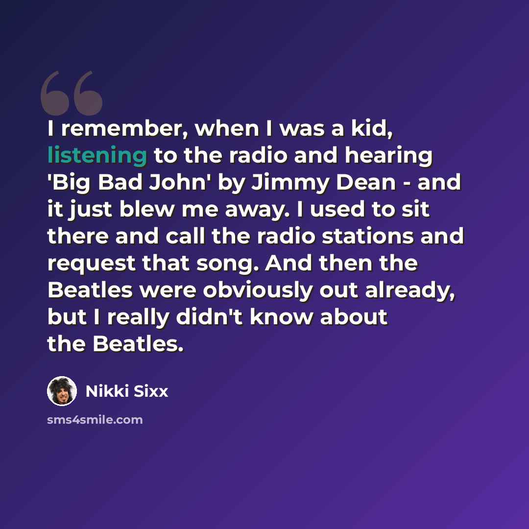 “I remember, when I was a kid, listening to the radio and hearing 'Big Bad John' by Jimmy Dean - and it just blew me away. I used to sit there and call the radio stations and request that song. And then the Beatles were obviously out already, but I really didn't know about the Beatles.” quote by Nikki Sixx