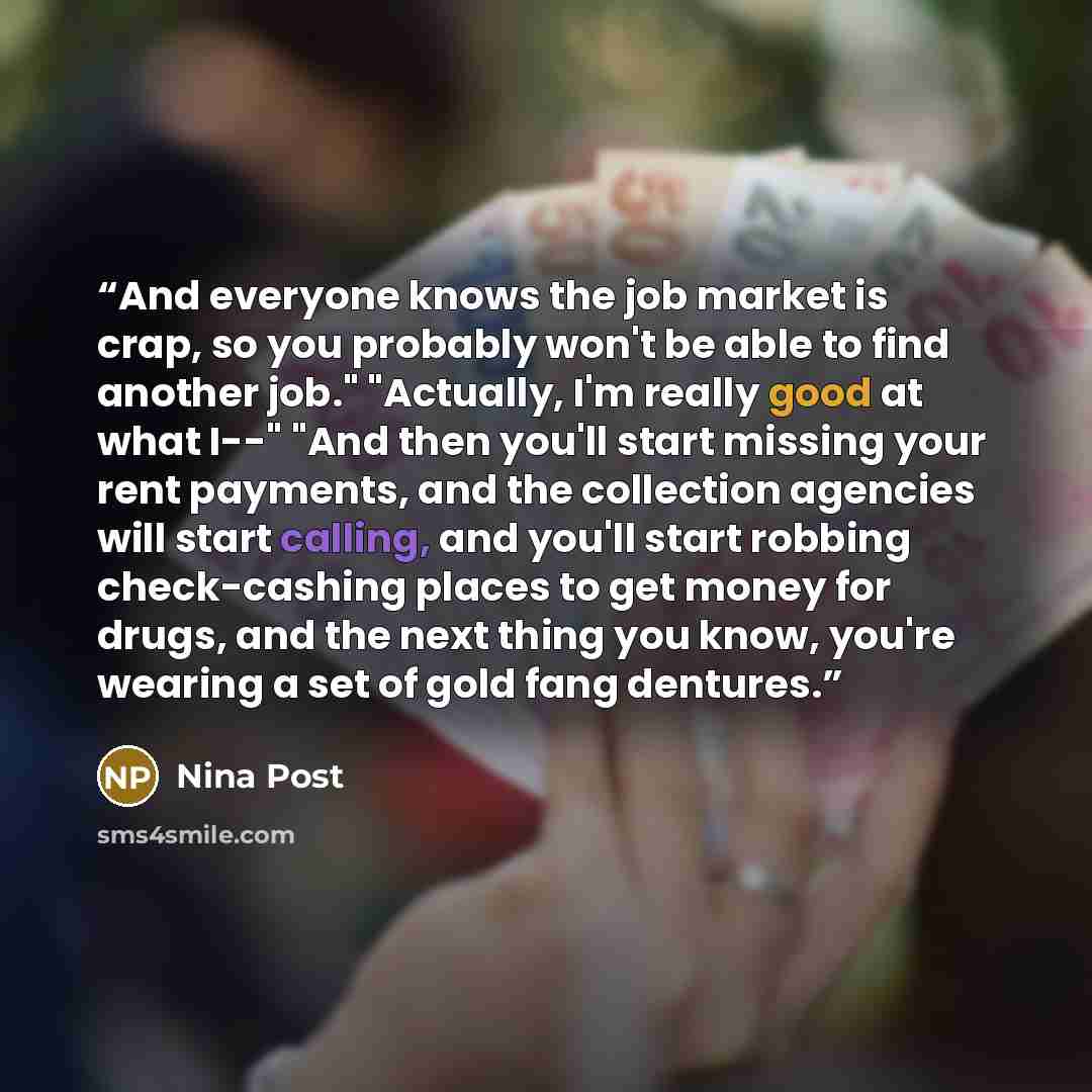 “And everyone knows the job market is crap, so you probably won't be able to find another job." "Actually, I'm really good at what I--" "And then you'll start missing your rent payments, and the collection agencies will start calling, and you'll start robbing check-cashing places to get money for…” quote by Nina Post
