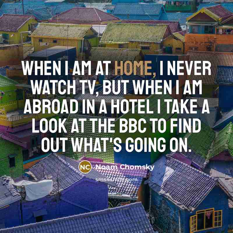 “When I am at home, I never watch TV, but when I am abroad in a hotel I take a look at the BBC to find out what's going on.” quote by Noam Chomsky