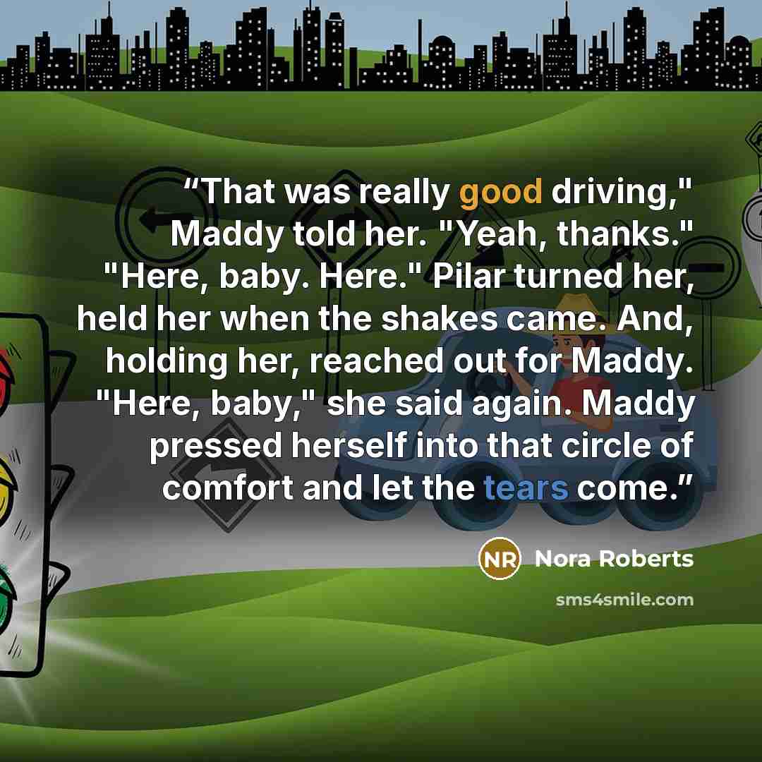 “That was really good driving," Maddy told her. "Yeah, thanks." "Here, baby. Here." Pilar turned her, held her when the shakes came. And, holding her, reached out for Maddy. "Here, baby," she said again. Maddy pressed herself into that circle of comfort and let the tears come.” quote by Nora Roberts