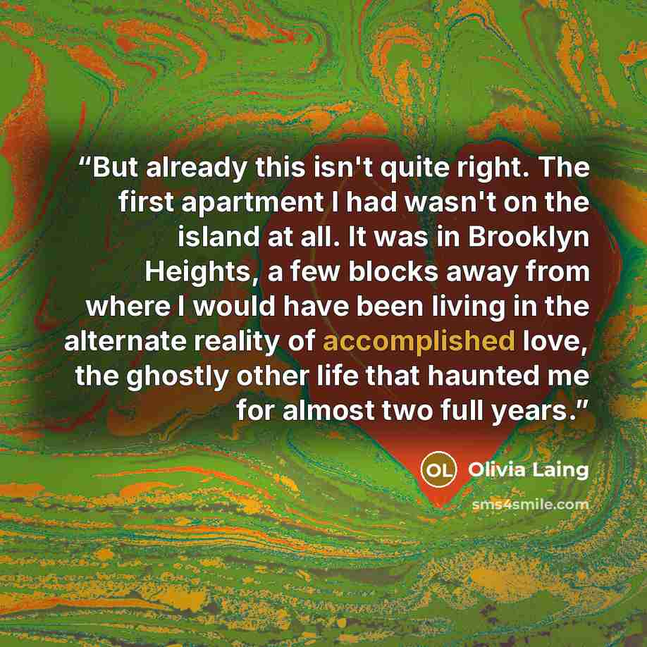“But already this isn't quite right. The first apartment I had wasn't on the island at all. It was in Brooklyn Heights, a few blocks away from where I would have been living in the alternate reality of accomplished love, the ghostly other life that haunted me for almost two full years.” quote by Olivia Laing