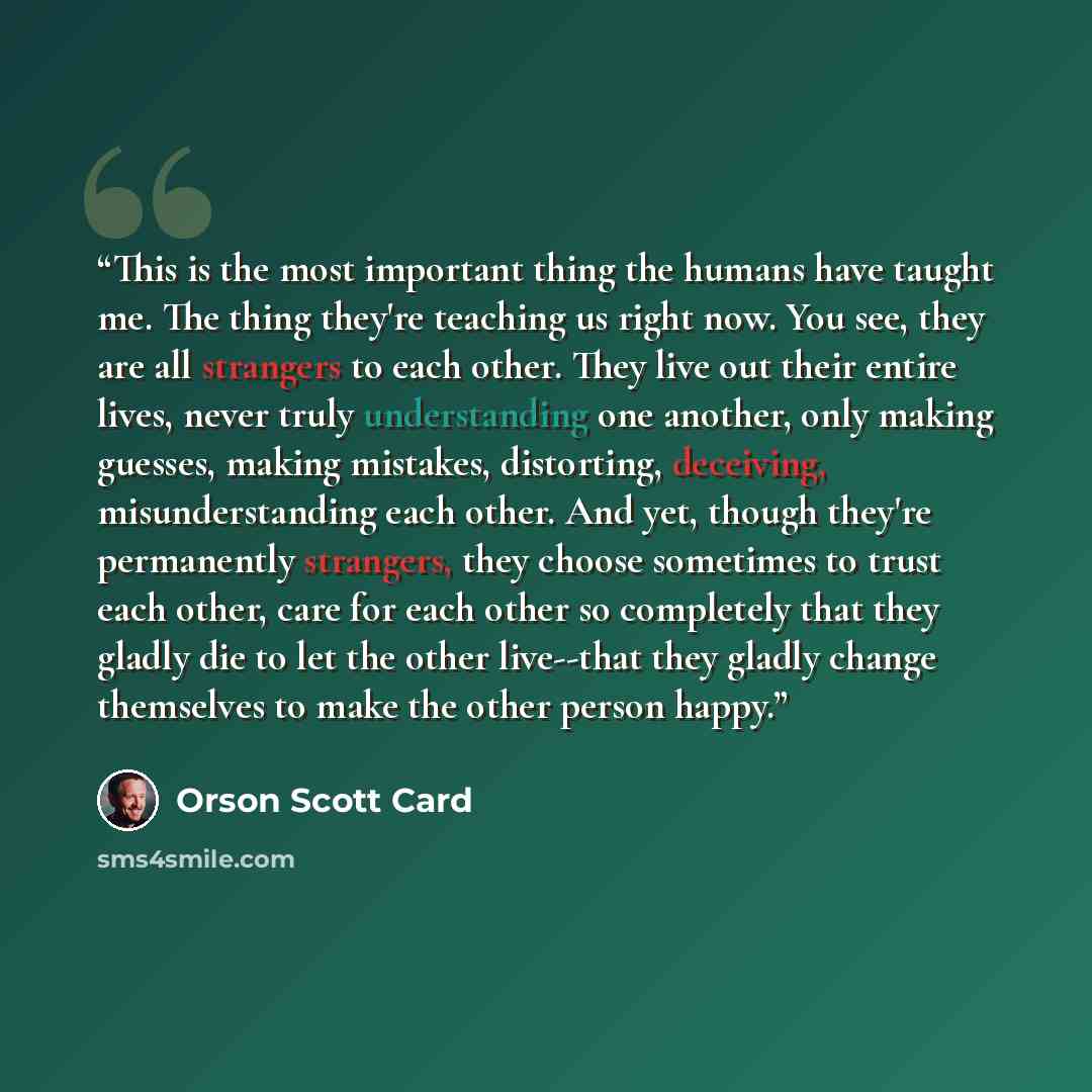 “This is the most important thing the humans have taught me. The thing they're teaching us right now. You see, they are all strangers to each other. They live out their entire lives, never truly understanding one another, only making guesses, making mistakes, distorting, deceiving, misunderstanding…” quote by Orson Scott Card