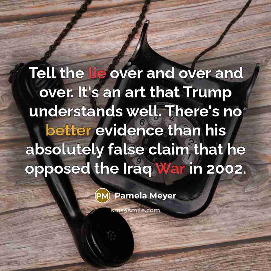 “Tell the lie over and over and over. It's an art that Trump understands well. There's no better evidence than his absolutely false claim that he opposed the Iraq War in 2002.” quote by Pamela Meyer