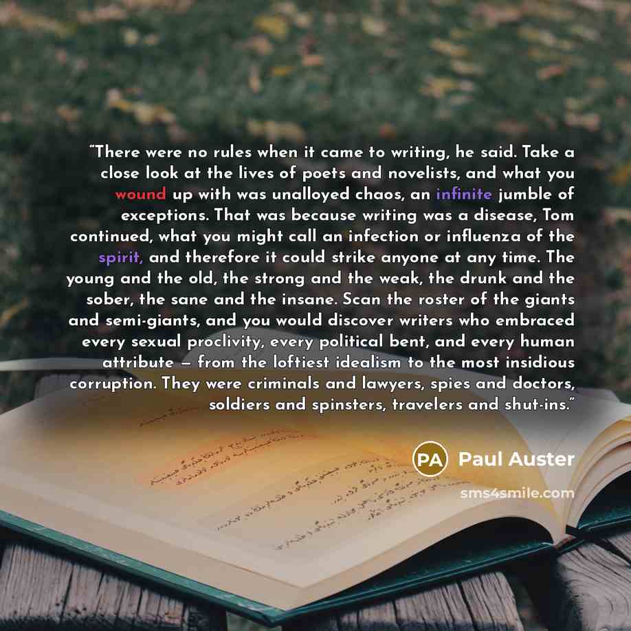 “There were no rules when it came to writing, he said. Take a close look at the lives of poets and novelists, and what you wound up with was unalloyed chaos, an infinite jumble of exceptions. That was because writing was a disease, Tom continued, what you might call an infection or influenza of the…” quote by Paul Auster