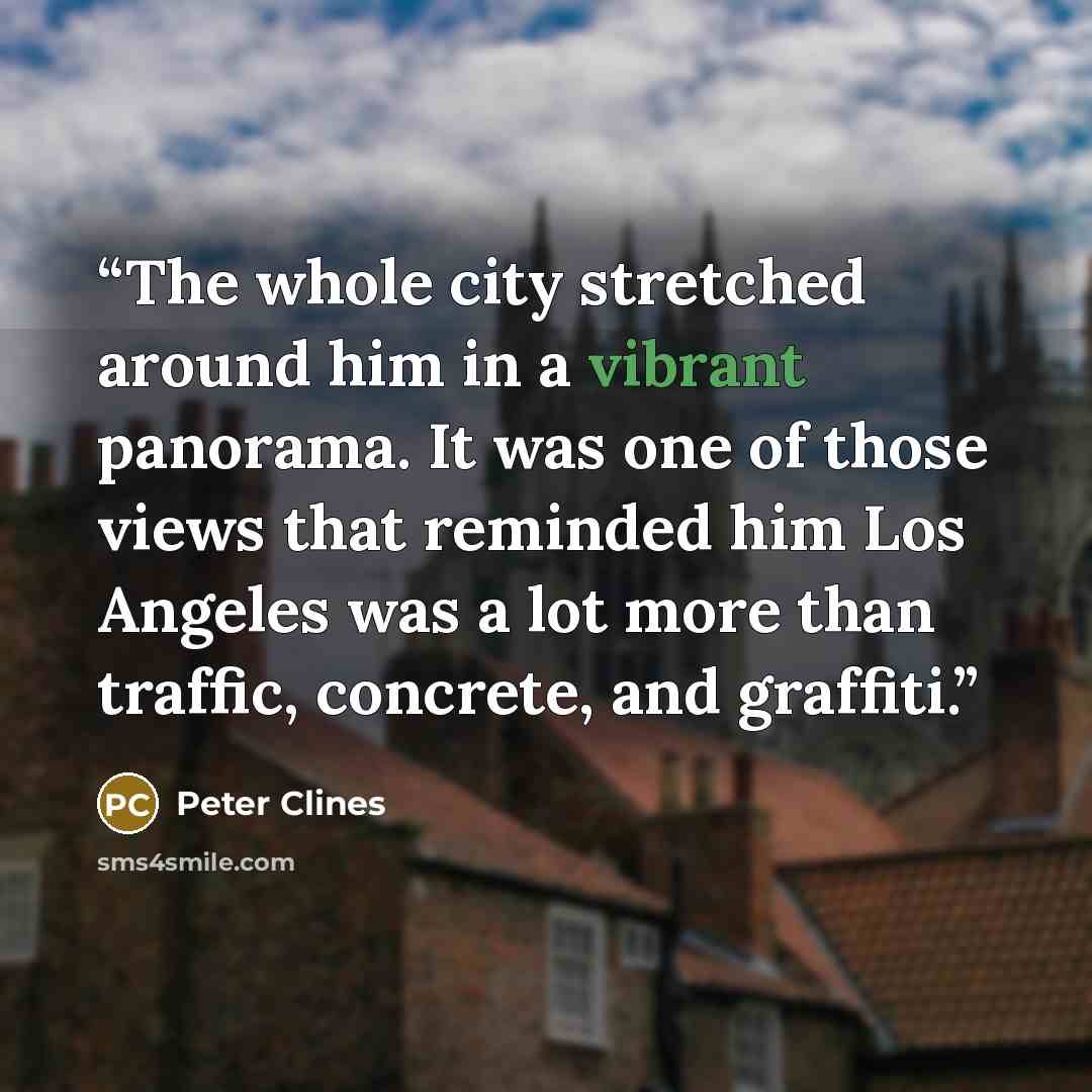 “The whole city stretched around him in a vibrant panorama. It was one of those views that reminded him Los Angeles was a lot more than traffic, concrete, and graffiti.” quote by Peter Clines