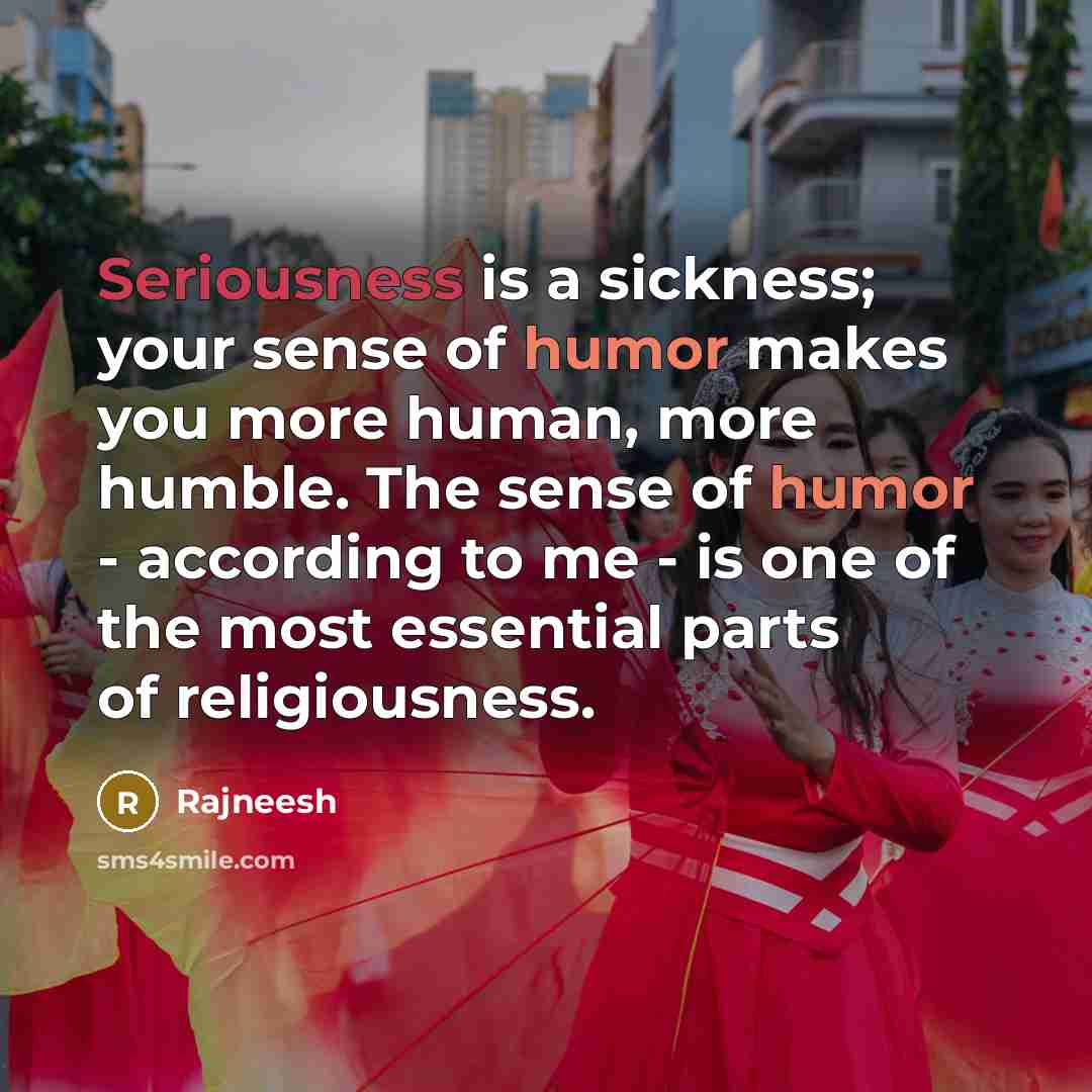 “Seriousness is a sickness; your sense of humor makes you more human, more humble. The sense of humor - according to me - is one of the most essential parts of religiousness.” quote by Rajneesh