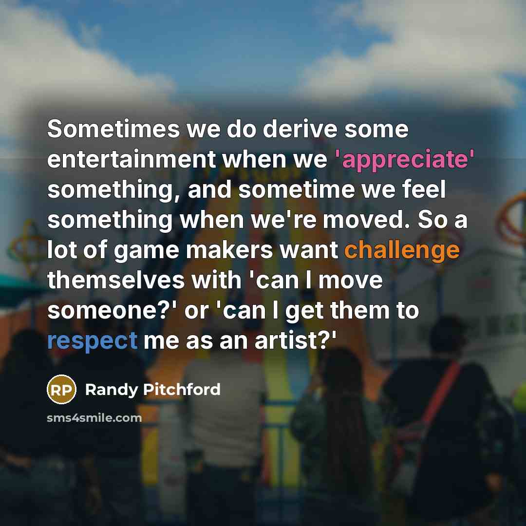 “Sometimes we do derive some entertainment when we 'appreciate' something, and sometime we feel something when we're moved. So a lot of game makers want challenge themselves with 'can I move someone?' or 'can I get them to respect me as an artist?'” quote by Randy Pitchford