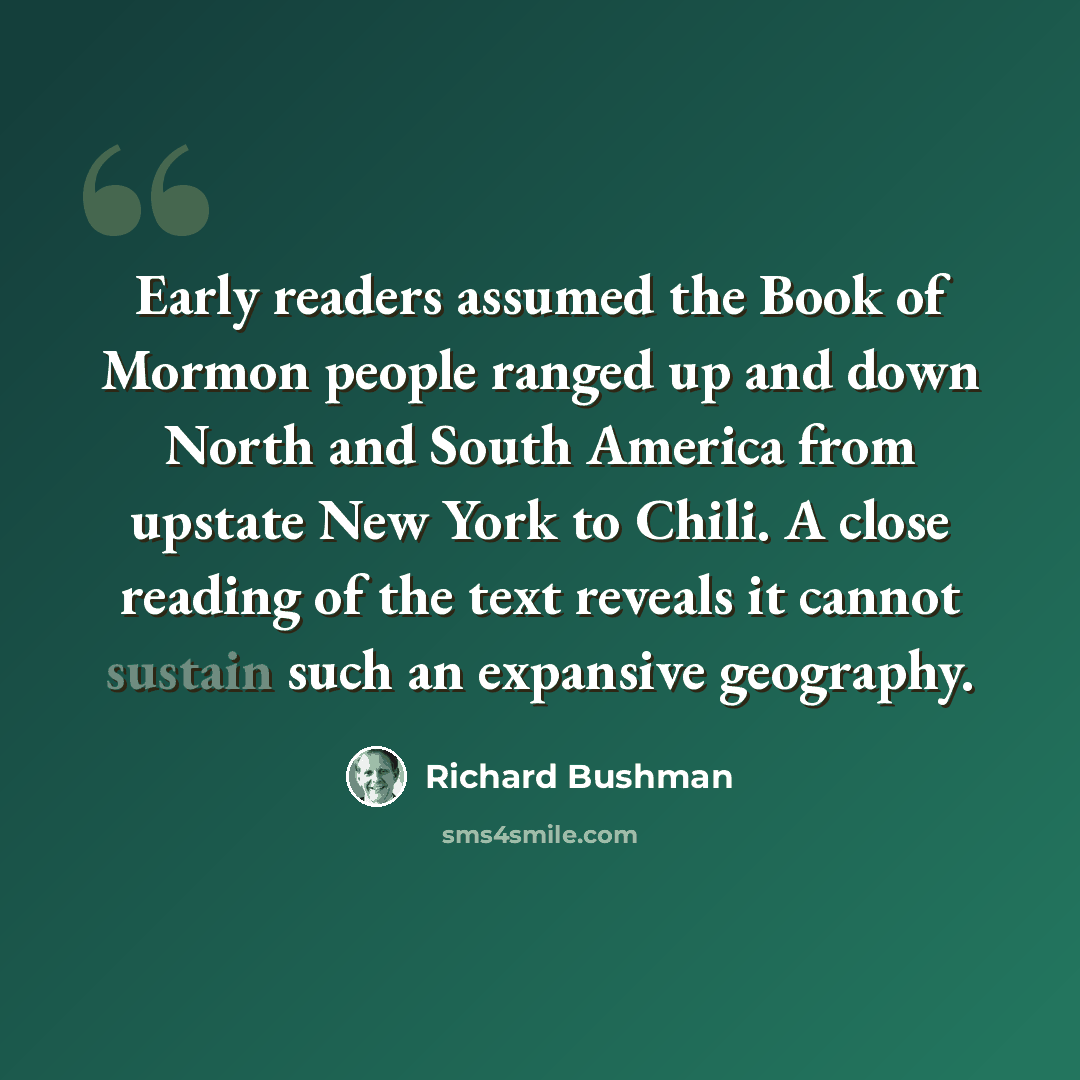 “Early readers assumed the Book of Mormon people ranged up and down North and South America from upstate New York to Chili. A close reading of the text reveals it cannot sustain such an expansive geography.” quote by Richard Bushman
