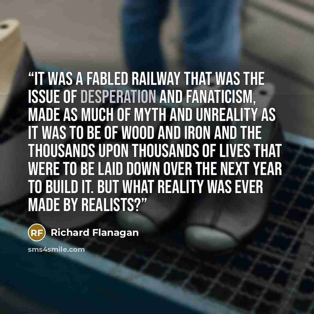“It was a fabled railway that was the issue of desperation and fanaticism, made as much of myth and unreality as it was to be of wood and iron and the thousands upon thousands of lives that were to be laid down over the next year to build it. But what reality was ever made by realists?” quote by Richard Flanagan