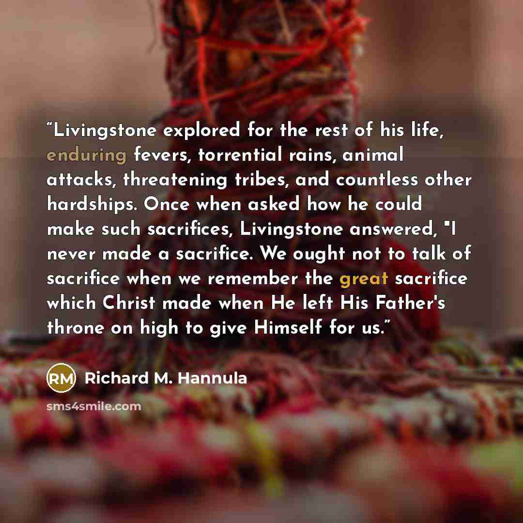 “Livingstone explored for the rest of his life, enduring fevers, torrential rains, animal attacks, threatening tribes, and countless other hardships. Once when asked how he could make such sacrifices, Livingstone answered, "I never made a sacrifice. We ought not to talk of sacrifice when we…” quote by Richard M. Hannula