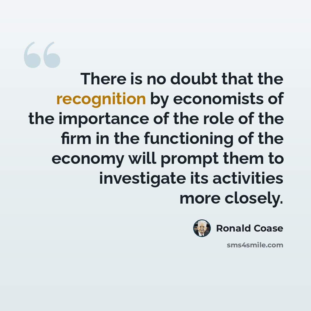 “There is no doubt that the recognition by economists of the importance of the role of the firm in the functioning of the economy will prompt them to investigate its activities more closely.” quote by Ronald Coase
