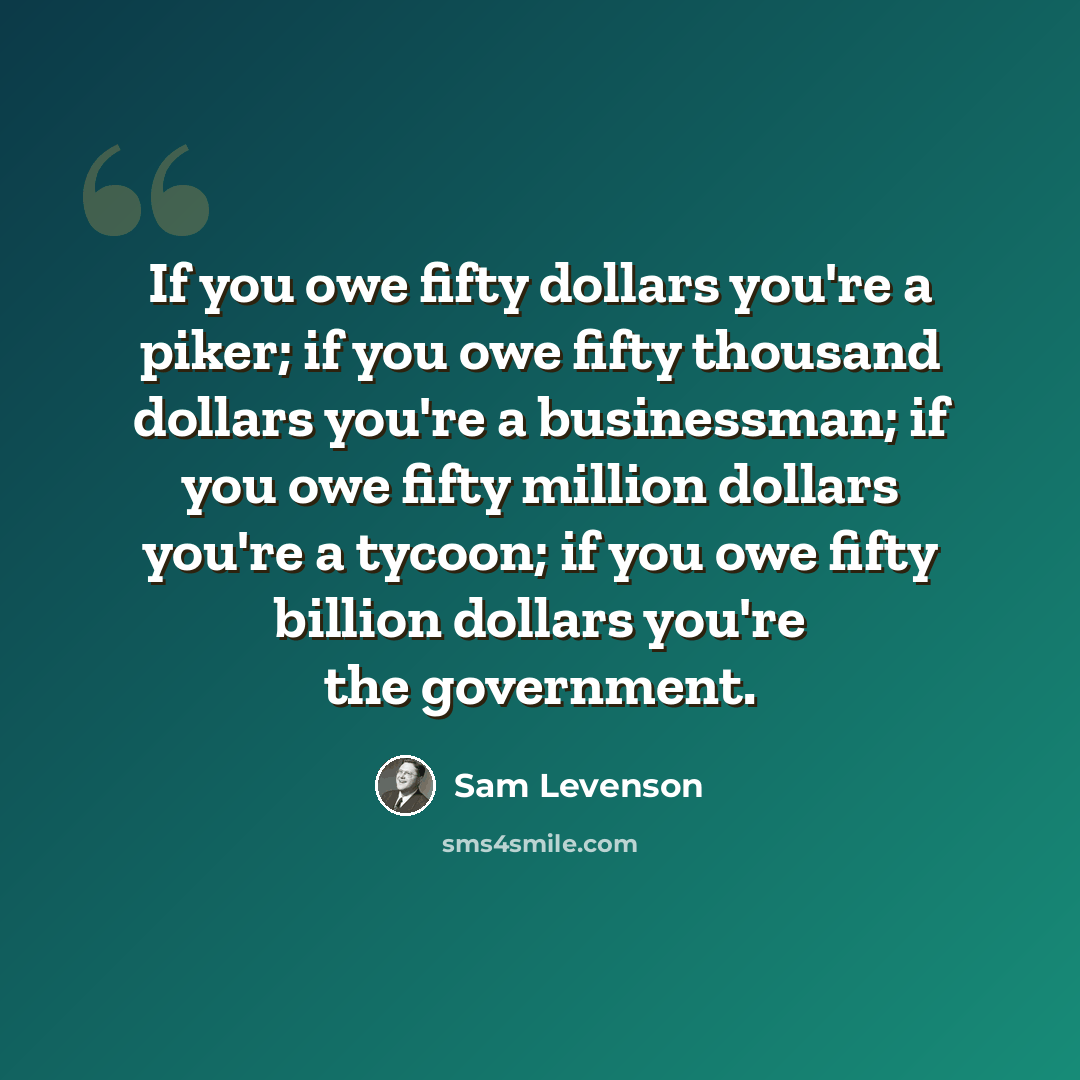 “If you owe fifty dollars you're a piker; if you owe fifty thousand dollars you're a businessman; if you owe fifty million dollars you're a tycoon; if you owe fifty billion dollars you're the government.” quote by Sam Levenson
