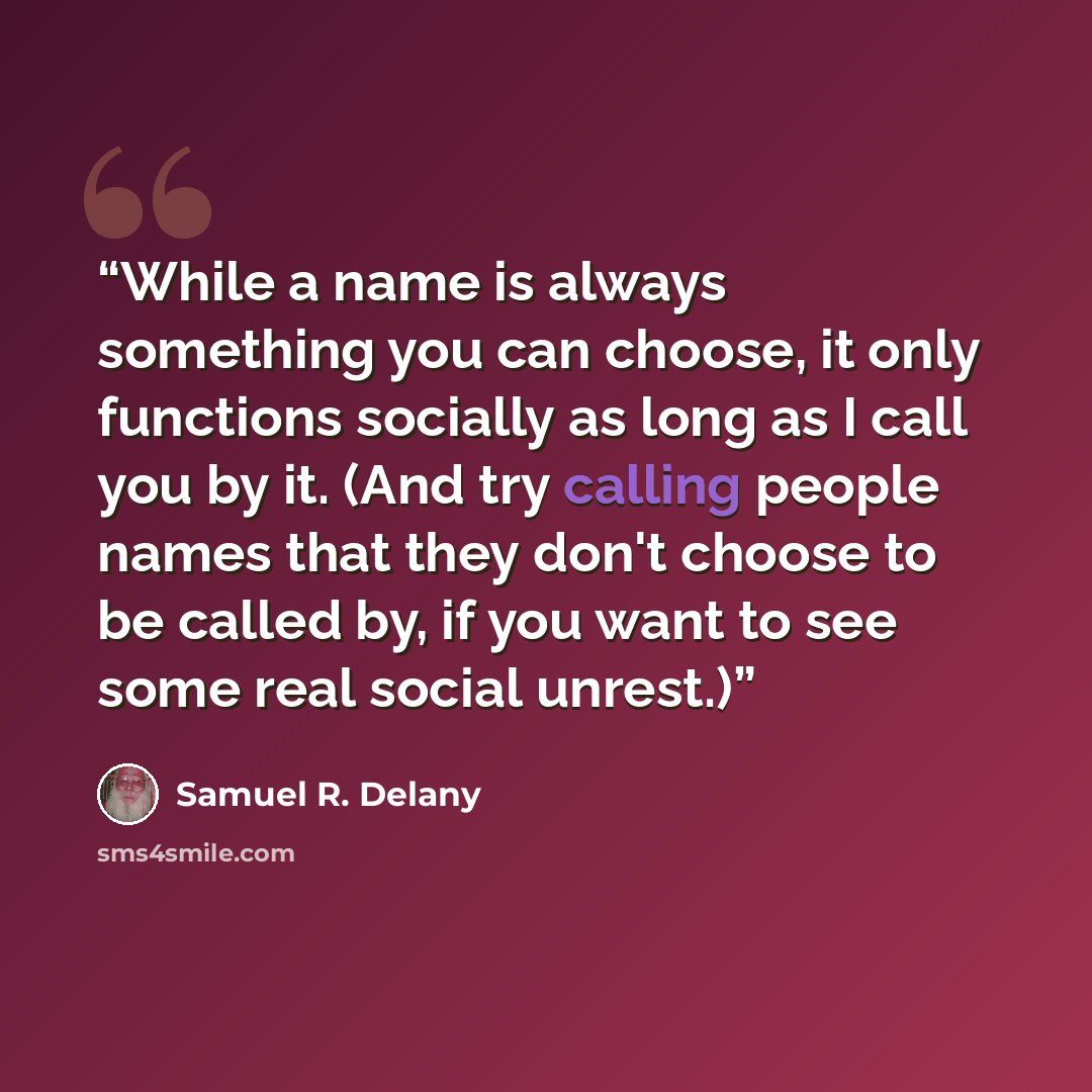 “While a name is always something you can choose, it only functions socially as long as I call you by it. (And try calling people names that they don't choose to be called by, if you want to see some real social unrest.)” quote by Samuel R. Delany