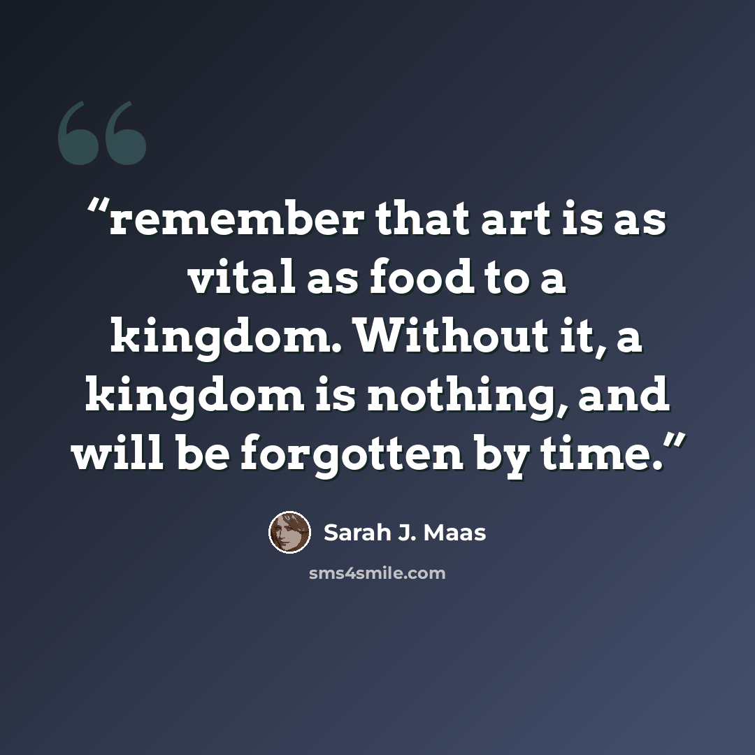 “remember that art is as vital as food to a kingdom. Without it, a kingdom is nothing, and will be forgotten by time.” quote by Sarah J. Maas