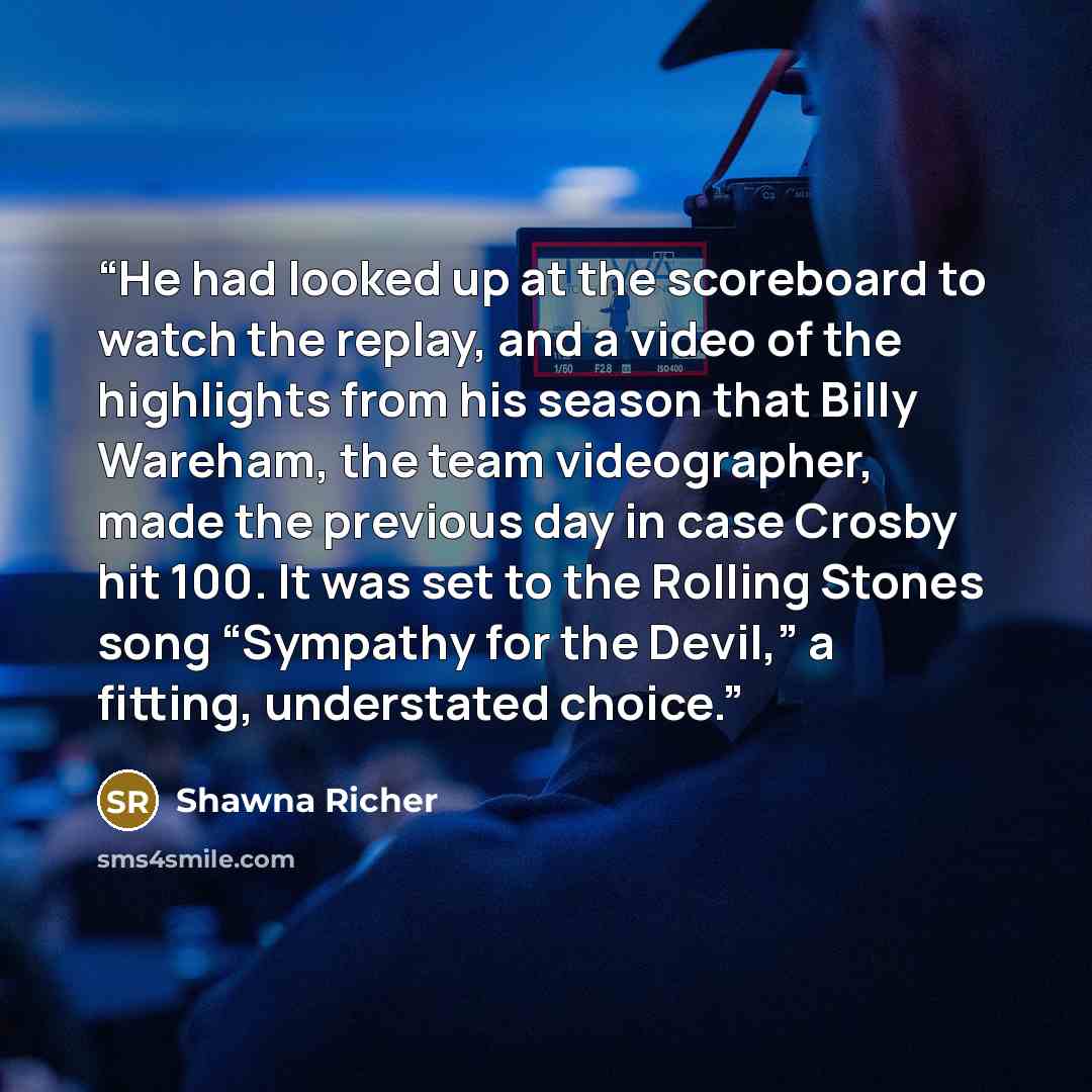 “He had looked up at the scoreboard to watch the replay, and a video of the highlights from his season that Billy Wareham, the team videographer, made the previous day in case Crosby hit 100. It was set to the Rolling Stones song “Sympathy for the Devil,” a fitting, understated choice.” quote by Shawna Richer