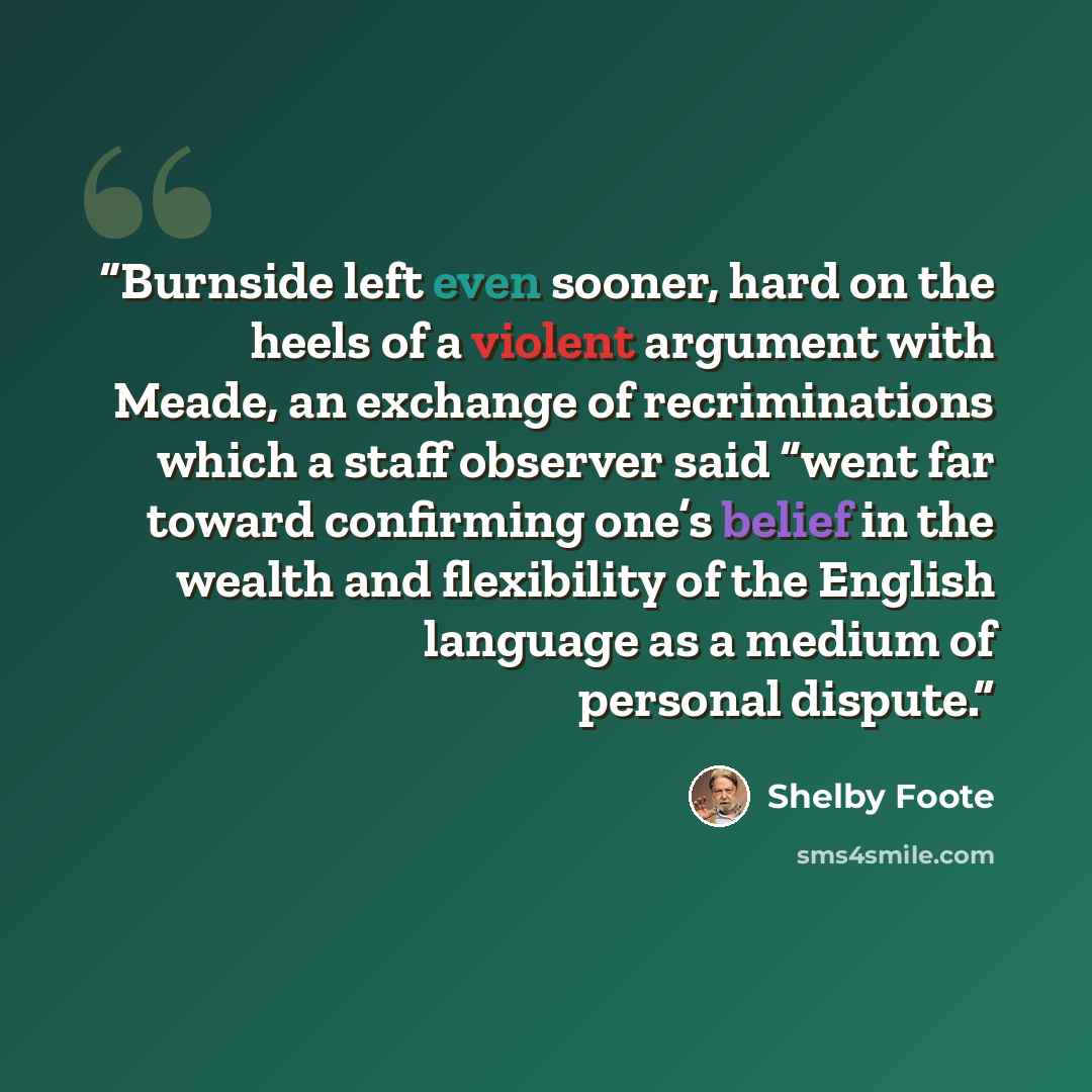 “Burnside left even sooner, hard on the heels of a violent argument with Meade, an exchange of recriminations which a staff observer said “went far toward confirming one’s belief in the wealth and flexibility of the English language as a medium of personal dispute.” quote by Shelby Foote