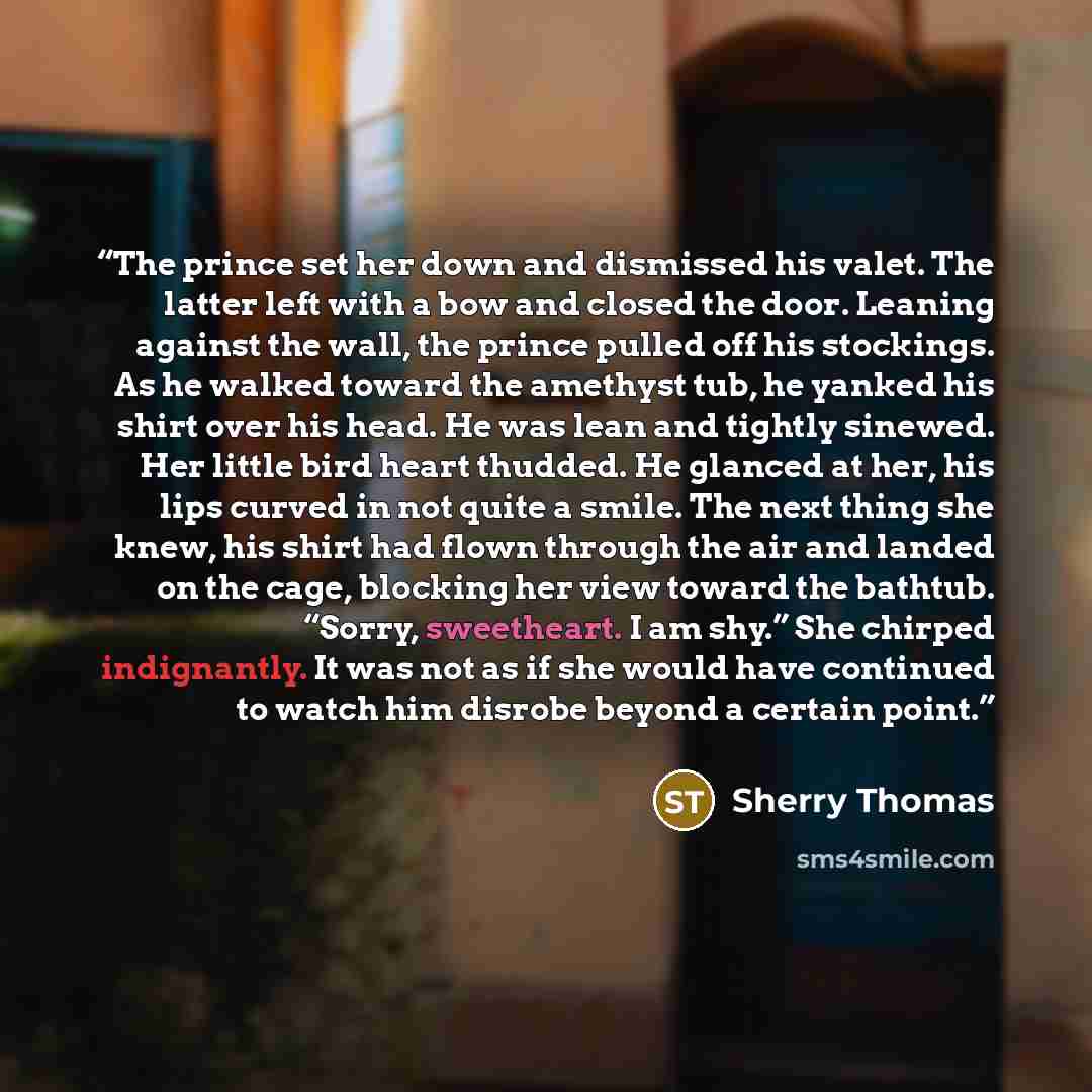 “The prince set her down and dismissed his valet. The latter left with a bow and closed the door. Leaning against the wall, the prince pulled off his stockings. As he walked toward the amethyst tub, he yanked his shirt over his head. He was lean and tightly sinewed. Her little bird heart thudded…” quote by Sherry Thomas