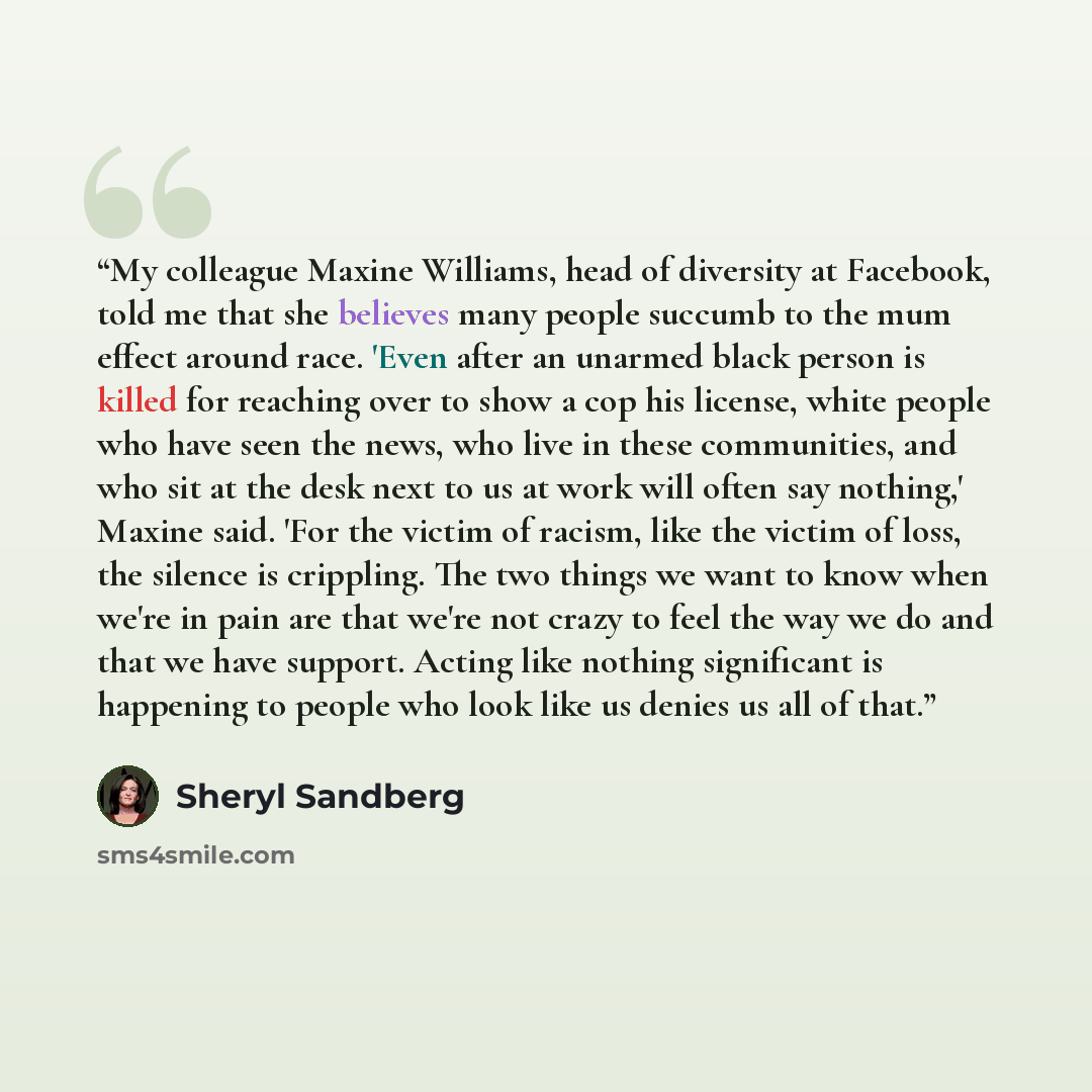 “My colleague Maxine Williams, head of diversity at Facebook, told me that she believes many people succumb to the mum effect around race. 'Even after an unarmed black person is killed for reaching over to show a cop his license, white people who have seen the news, who live in these communities…” quote by Sheryl Sandberg