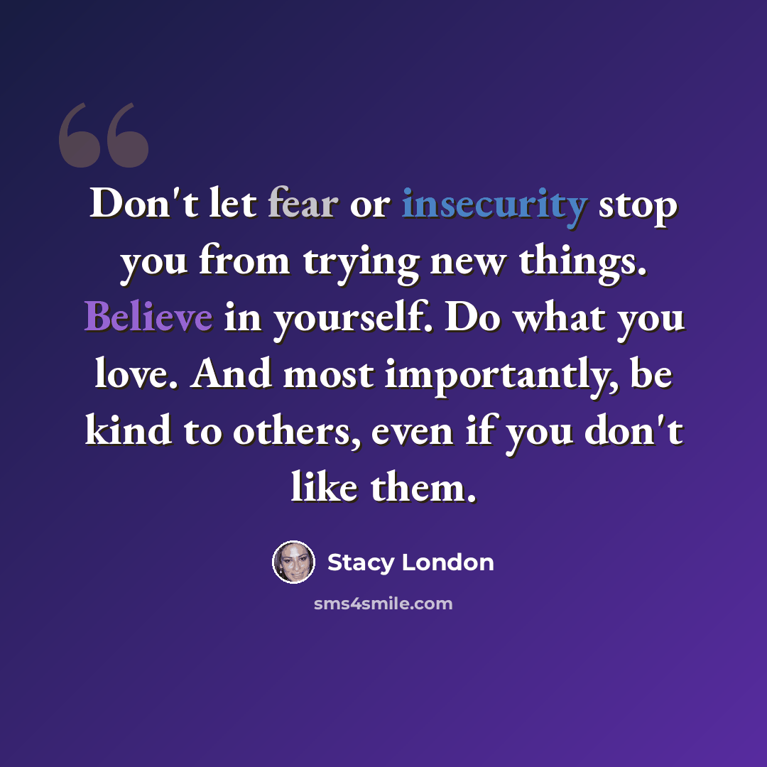 “Don't let fear or insecurity stop you from trying new things. Believe in yourself. Do what you love. And most importantly, be kind to others, even if you don't like them.” quote by Stacy London