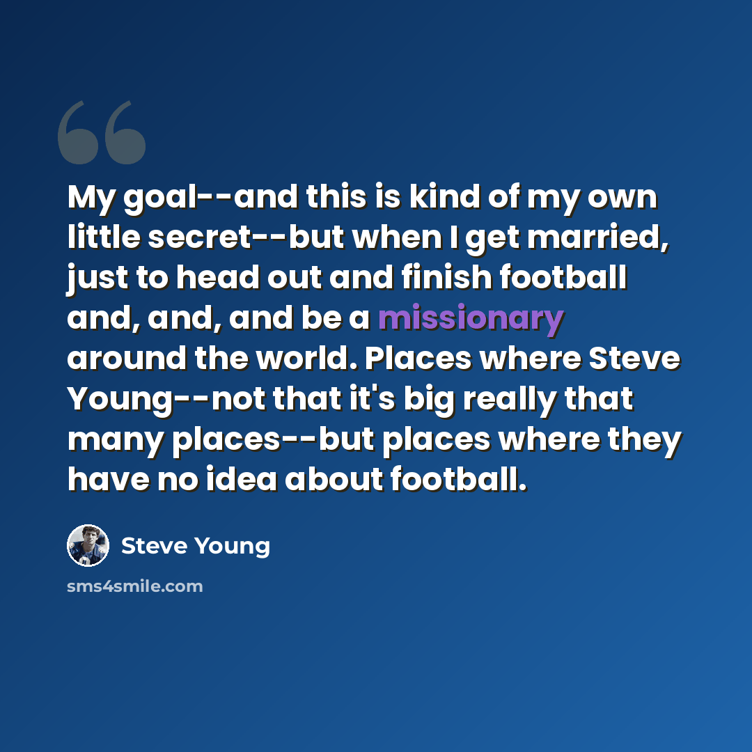 “My goal--and this is kind of my own little secret--but when I get married, just to head out and finish football and, and, and be a missionary around the world. Places where Steve Young--not that it's big really that many places--but places where they have no idea about football.” quote by Steve Young