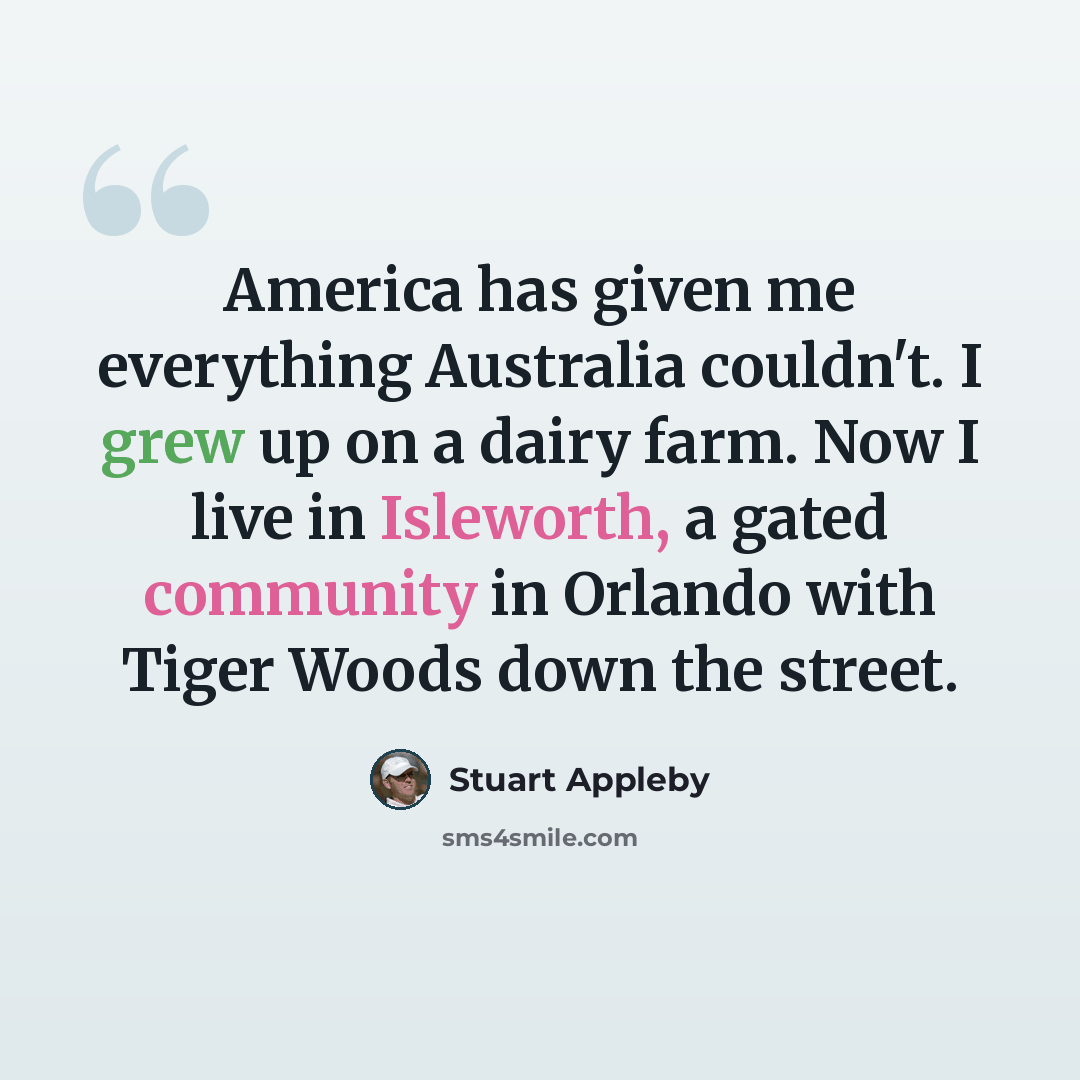 “America has given me everything Australia couldn't. I grew up on a dairy farm. Now I live in Isleworth, a gated community in Orlando with Tiger Woods down the street.” quote by Stuart Appleby