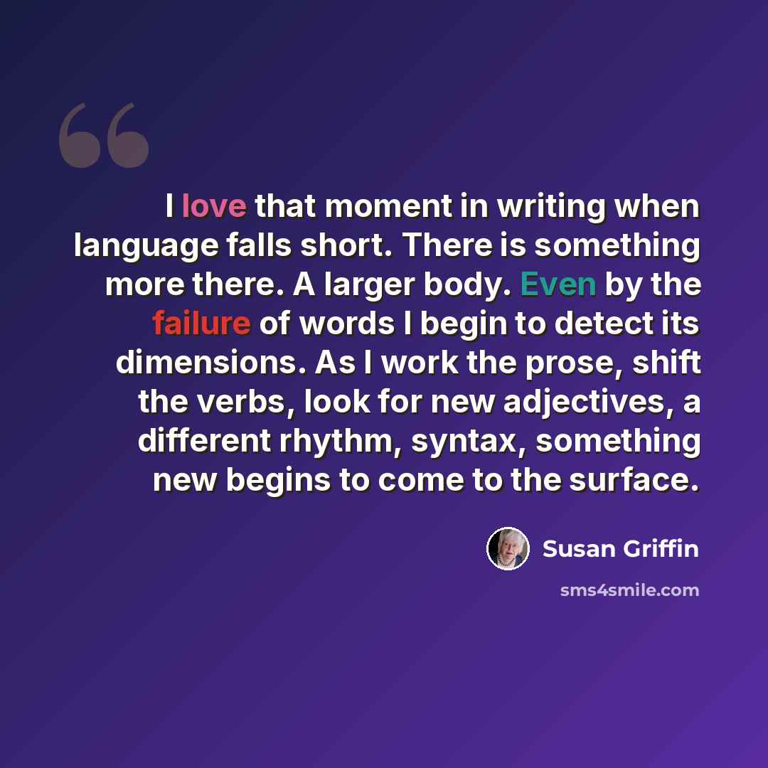“I love that moment in writing when language falls short. There is something more there. A larger body. Even by the failure of words I begin to detect its dimensions. As I work the prose, shift the verbs, look for new adjectives, a different rhythm, syntax, something new begins to come to the…” quote by Susan Griffin