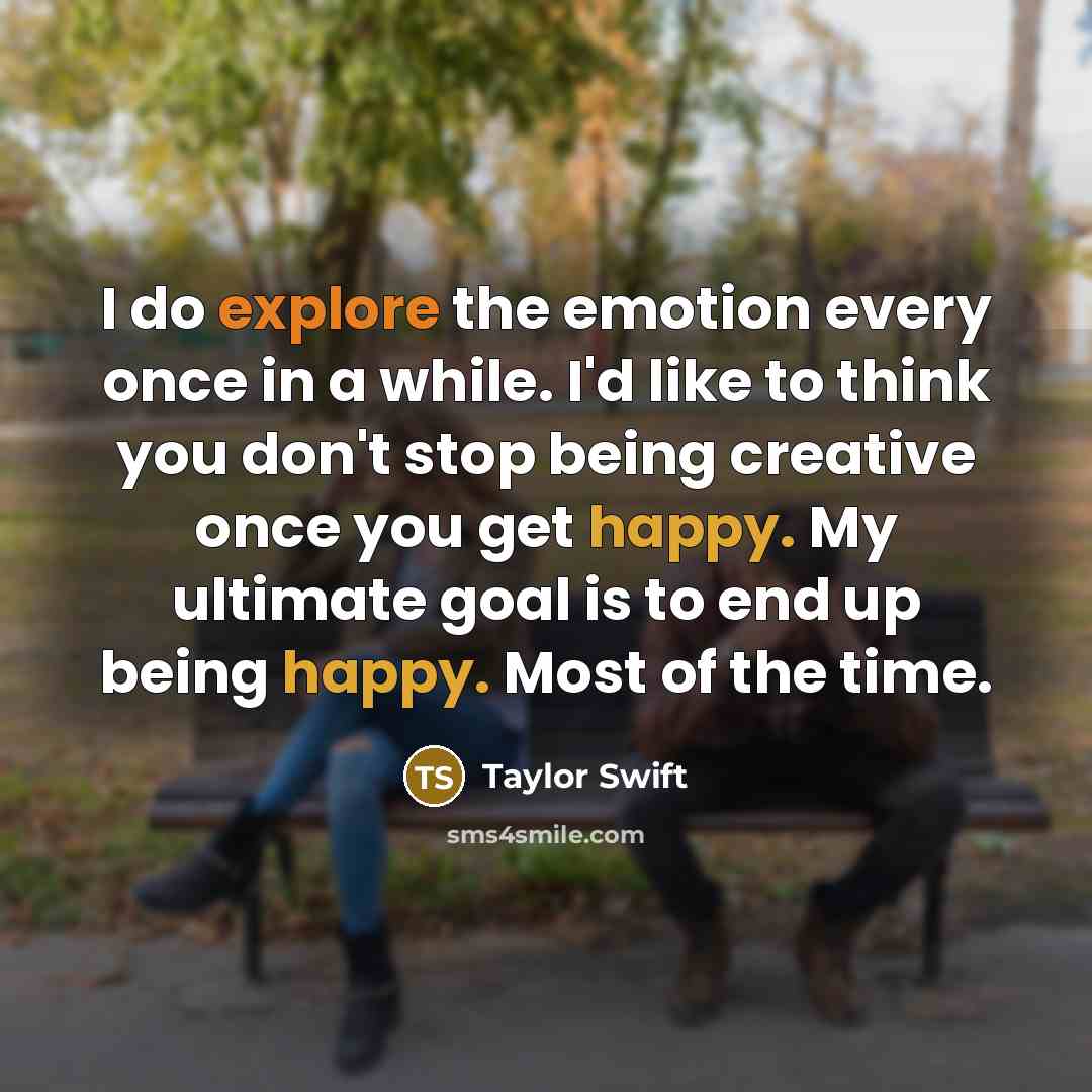 “I do explore the emotion every once in a while. I'd like to think you don't stop being creative once you get happy. My ultimate goal is to end up being happy. Most of the time.” quote by Taylor Swift