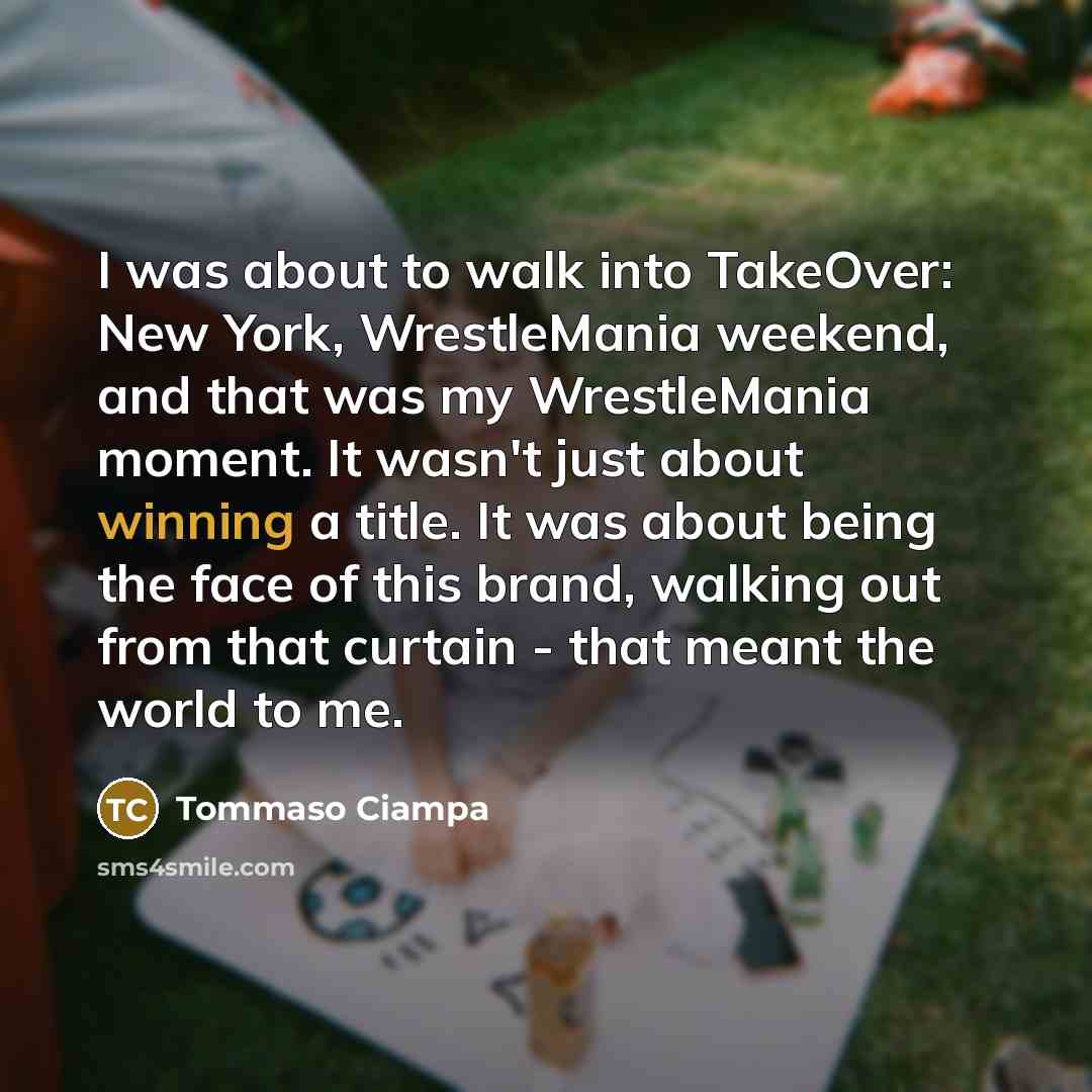 “I was about to walk into TakeOver: New York, WrestleMania weekend, and that was my WrestleMania moment. It wasn't just about winning a title. It was about being the face of this brand, walking out from that curtain - that meant the world to me.” quote by Tommaso Ciampa