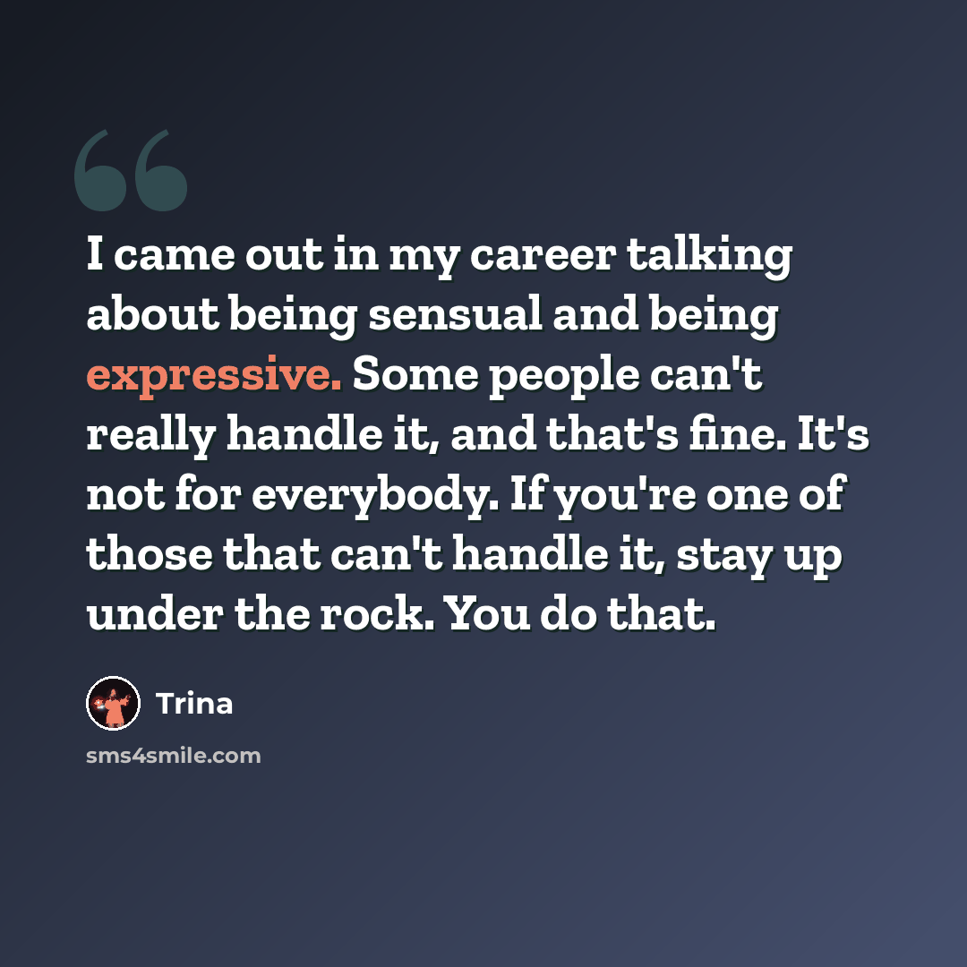 “I came out in my career talking about being sensual and being expressive. Some people can't really handle it, and that's fine. It's not for everybody. If you're one of those that can't handle it, stay up under the rock. You do that.” quote by Trina