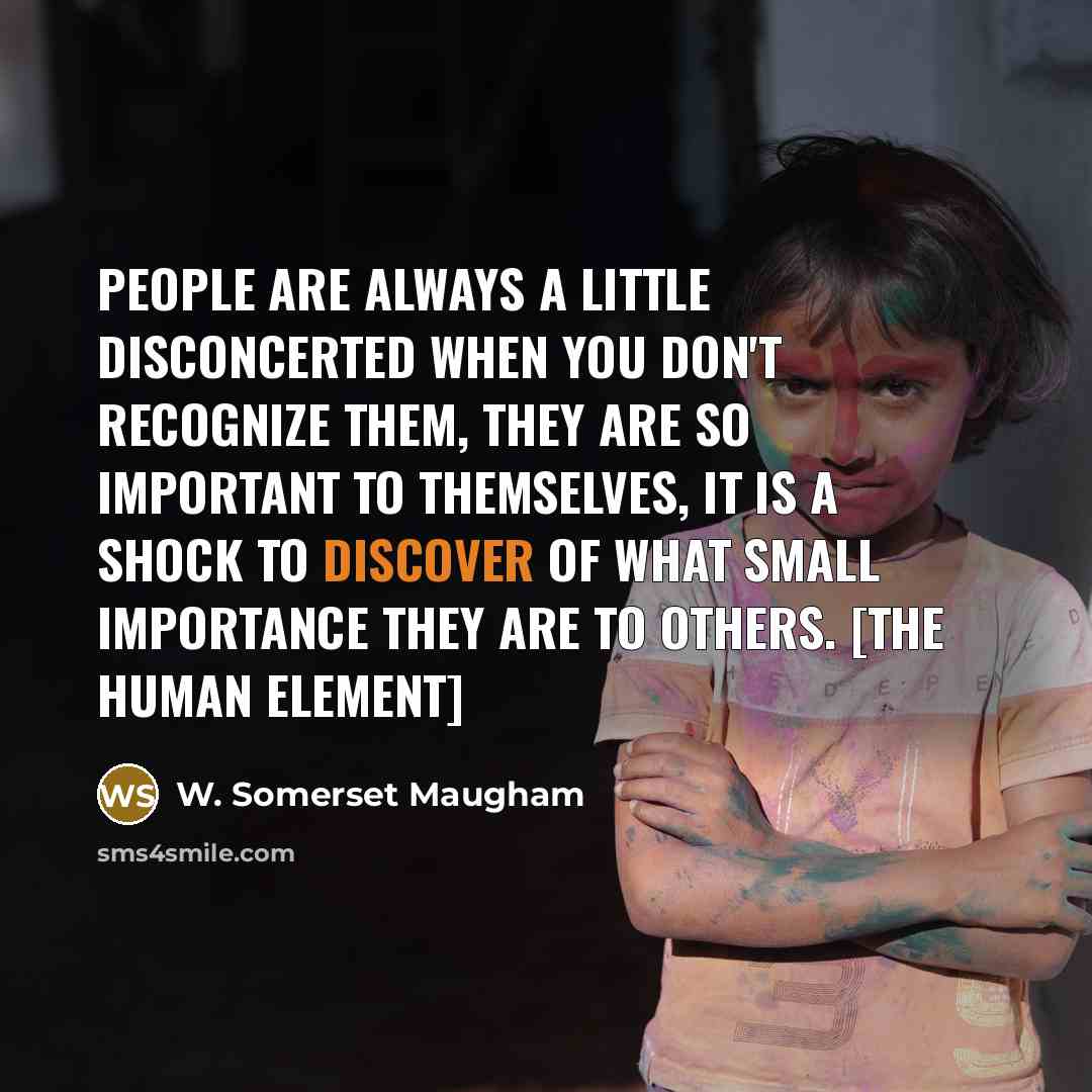 “People are always a little disconcerted when you don't recognize them, they are so important to themselves, it is a shock to discover of what small importance they are to others. [The human element]” quote by W. Somerset Maugham