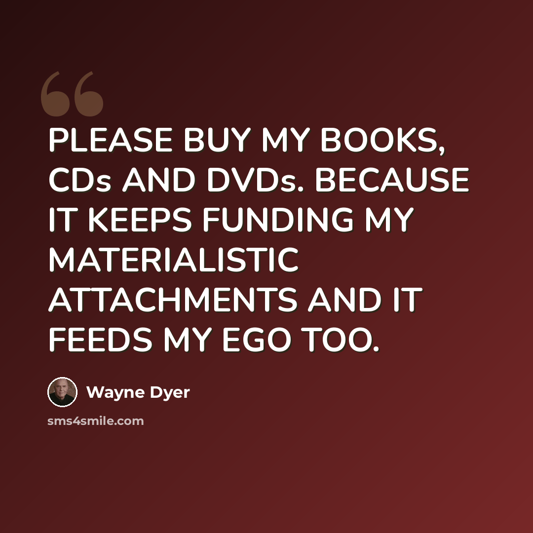 “PLEASE BUY MY BOOKS, CDs AND DVDs. BECAUSE IT KEEPS FUNDING MY MATERIALISTIC ATTACHMENTS AND IT FEEDS MY EGO TOO.” quote by Wayne Dyer