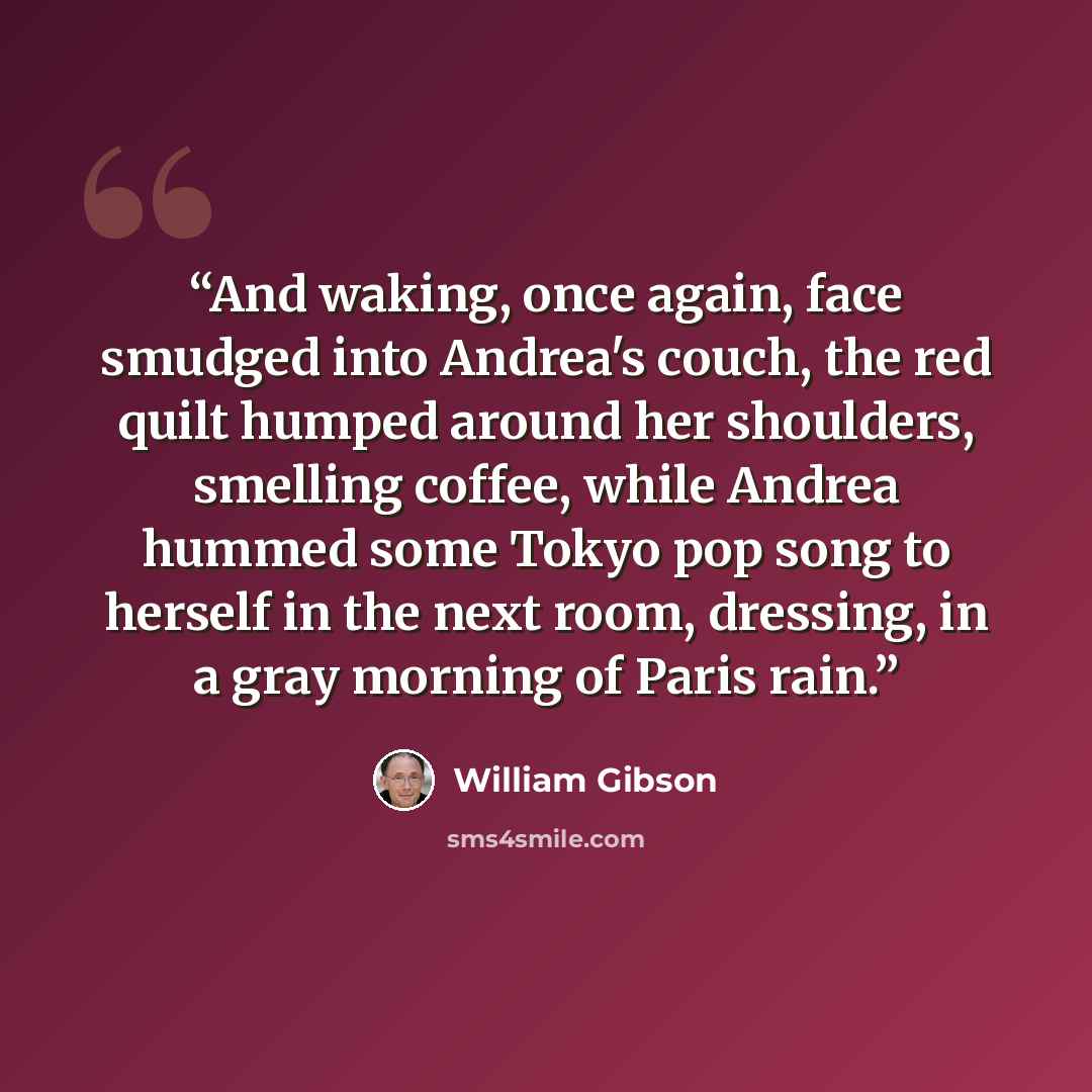 “And waking, once again, face smudged into Andrea's couch, the red quilt humped around her shoulders, smelling coffee, while Andrea hummed some Tokyo pop song to herself in the next room, dressing, in a gray morning of Paris rain.” quote by William Gibson