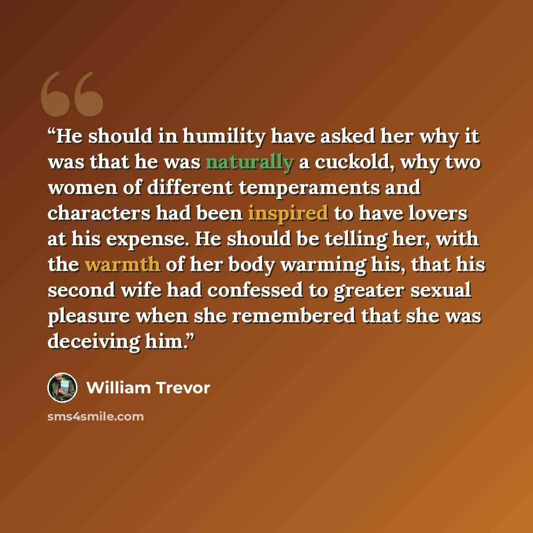 “He should in humility have asked her why it was that he was naturally a cuckold, why two women of different temperaments and characters had been inspired to have lovers at his expense. He should be telling her, with the warmth of her body warming his, that his second wife had confessed to greater…” quote by William Trevor