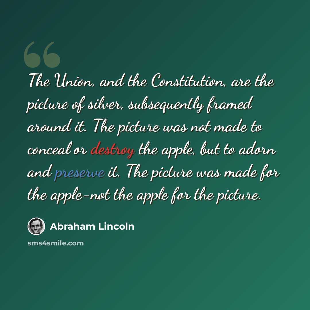“The Union, and the Constitution, are the picture of silver, subsequently framed around it. The picture was not made to conceal or destroy the apple, but to adorn and preserve it. The picture was made for the apple-not the apple for the picture.” quote by Abraham Lincoln