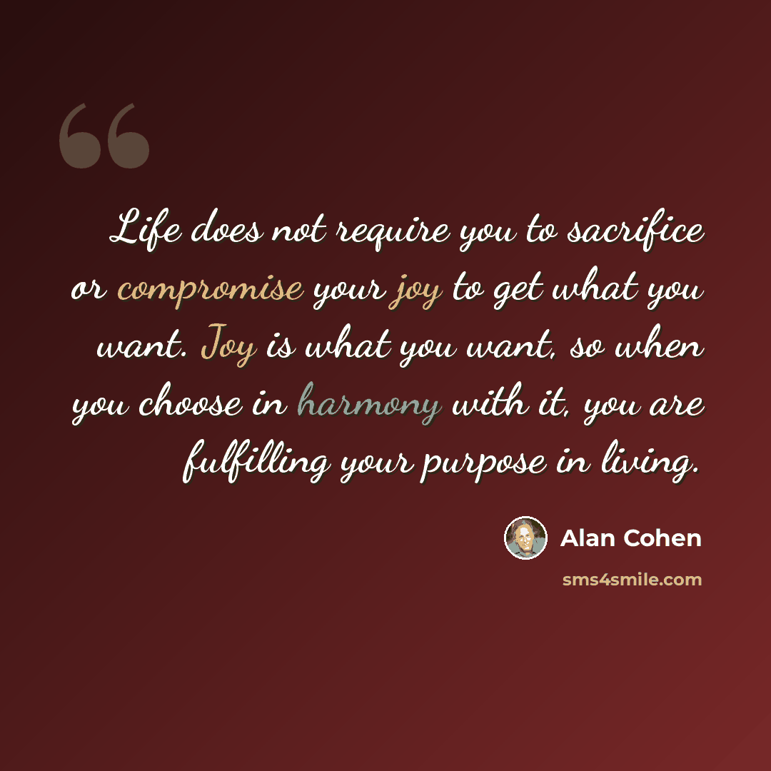“Life does not require you to sacrifice or compromise your joy to get what you want. Joy is what you want, so when you choose in harmony with it, you are fulfilling your purpose in living.” quote by Alan Cohen
