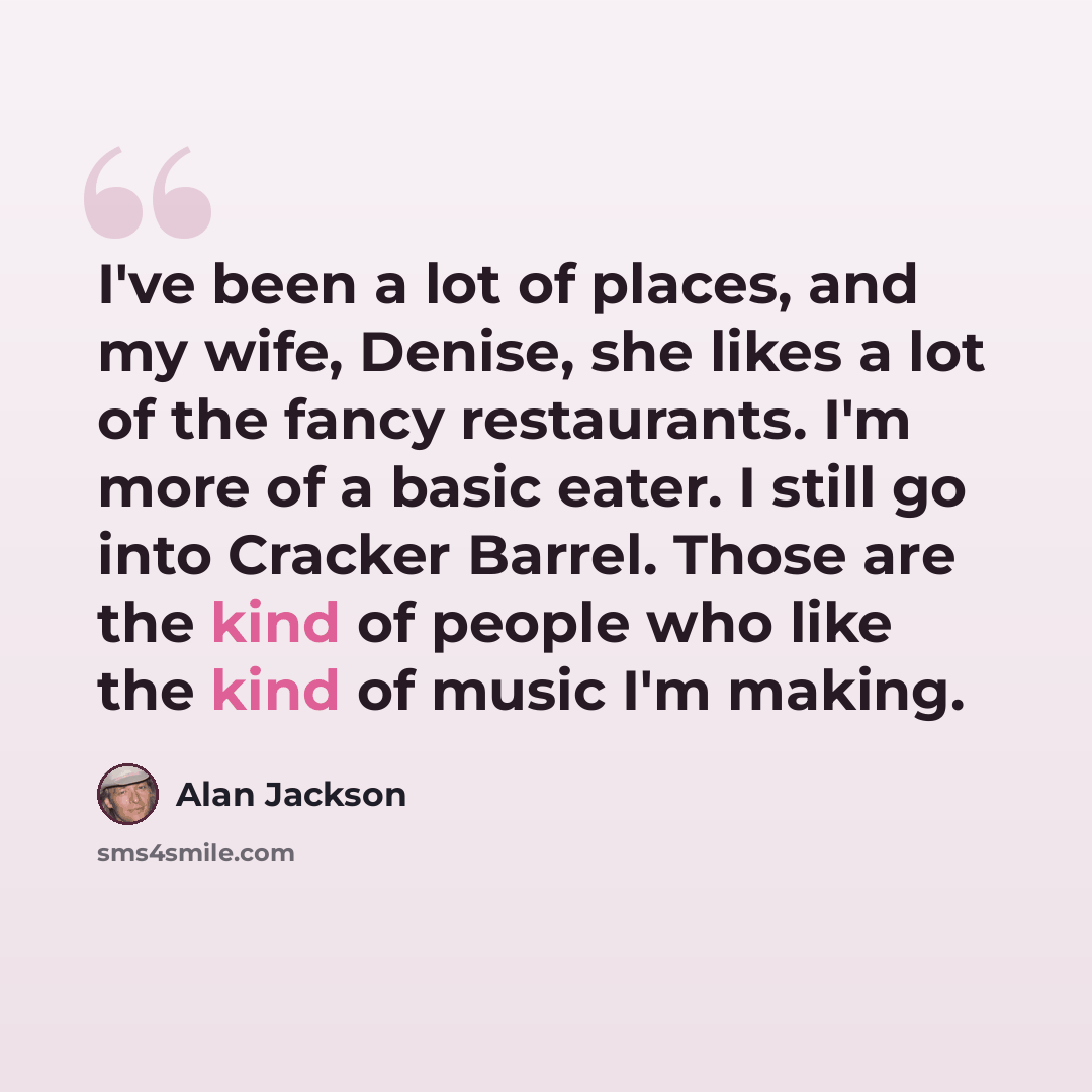 “I've been a lot of places, and my wife, Denise, she likes a lot of the fancy restaurants. I'm more of a basic eater. I still go into Cracker Barrel. Those are the kind of people who like the kind of music I'm making.” quote by Alan Jackson