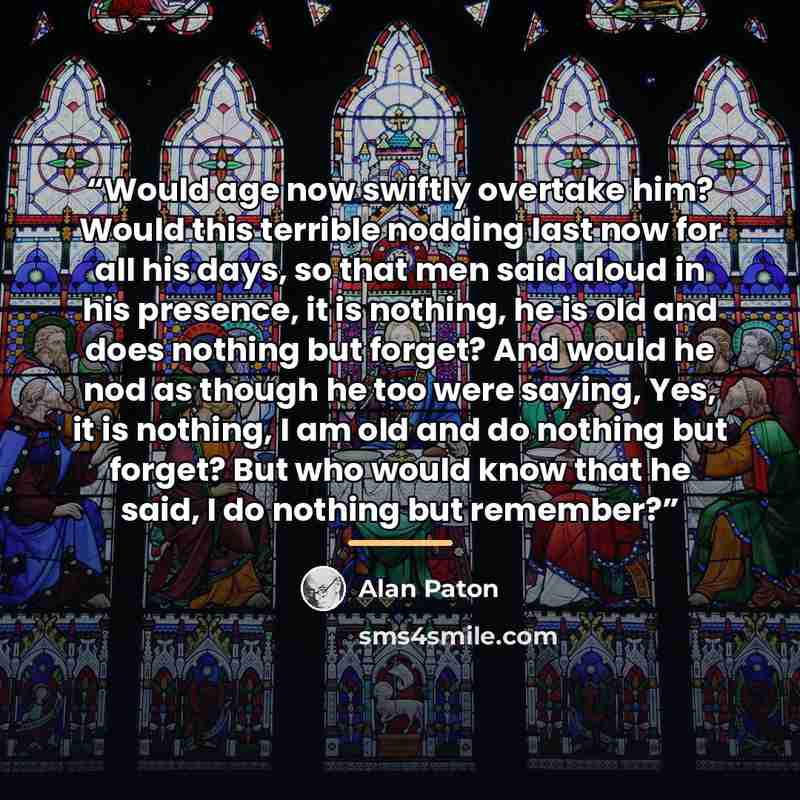 “Would age now swiftly overtake him? Would this terrible nodding last now for all his days, so that men said aloud in his presence, it is nothing, he is old and does nothing but forget? And would he nod as though he too were saying, Yes, it is nothing, I am old and do nothing but forget? But who…” quote by Alan Paton